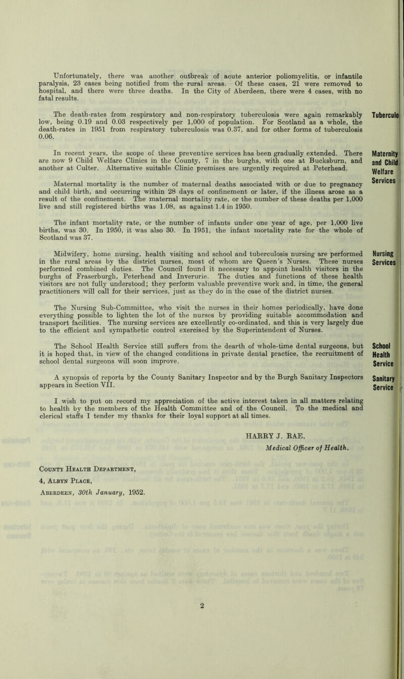 Unfortunately, there was another outbreak of acute anterior poliomyelitis, or infantile paralysis, 23 cases being notified from the rural areas. Of these cases, 21 were removed to hospital, and there were three deaths. In the City of Aberdeen, there were 4 cases, with no fatal results. The death-rates from respiratory and non-respiratory tuberculosis were again remarkably low, being 0.19 and 0.03 respectively per 1,000 of population. For Scotland as a whole, the death-rates in 1951 from respiratory tuberculosis was 0.37, and for other forms of tuberculosis 0.06. In recent years, the scope of these preventive services has been gradually extended. There are now 9 Child Welfare Clinics in the County, 7 in the burghs, with one at Bucksburn, and another at Culter. Alternative suitable Clinic premises are urgently required at Peterhead. Maternal mortality is the number of maternal deaths associated with or due to pregnancy and child birth, and occurring within 28 days of confinement or later, if the illness arose as a result of the confinement. The maternal mortality rate, or the number of these deaths per 1,000 live and still registered births was 1.08, as against 1.4 in 1950. The infant mortality rate, or the number of infants under one year of age, per 1,000 live births, was 30. In 1950, it was also 30. In 1951, the infant mortality rate for the whole of Scotland was 37. Midwifery, home nursing, health visiting and school and tuberculosis nursing are performed in the rural areas by the district nurses, most of whom are Queen’s Nurses. These nurses performed combined duties. The Council found it necessary to appoint health visitors in the burghs of Fraserburgh, Peterhead and Inverurie. The duties and functions of these health visitors are not fully understood; they perform valuable preventive work and, in time, the general practitioners will call for their services, just as they do in the case of the district nurses. The Nursing Sub-Committee, who visit the nurses in their homes periodically, have done everything possible to lighten the lot of the nurses by providing suitable accommodation and transport facilities. The nursing services are excellently co-ordinated, and this is very largely due to the efficient and sympathetic control exercised by the Superintendent of Nurses. The School Health Service still suffers from the dearth of whole-time dental surgeons, but it is hoped that, in view of the changed conditions in private dental practice, the recruitment of school dental surgeons will soon improve. A synopsis of reports by the County Sanitary Inspector and by the Burgh Sanitary Inspectors appears in Section VII. I wish to put on record my appreciation of the active interest taken in all matters relating to health by the members of the Health Committee and of the Council. To the medical and clerical staffs I tender my thanks for their loyal support at all times. HARRY J. RAE, Medical Officer of Health. County Health Department, 4, Albyn Place, Aberdeen, 30th January, 1952. Tuberculo Maternity and Child Welfare Services Nursing Services School Health Service Sanitary Service