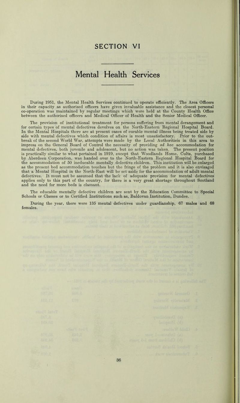 Mental Health Services During 1951, the Mental Health Services continued to operate efficiently. The Area Officers in their capacity as authorised officers have given invaluable assistance and the closest personal co-operation was maintained by regular meetings which were held at the County Health Office between the authorised officers and Medical Officer of Health and the Senior Medical Officer. The provision of institutional treatment for persons suffering from mental derangement and for certain types of mental defectives devolves on the North-Eastern Regional Hospital Board. In the Mental Hospitals there are at present cases of curable mental illness being treated side by side with mental defectives which condition of affairs is most unsatisfactory. Prior to the out- break of the second World War, attempts were made by the Local Authoritieis in this area to impress on the General Board of Control the necessity of providing ad hoc accommodation for mental defectives, both juvenile and adolescent, but no action was taken. The present position is practically similar to what pertained in 1919, except that Woodlands Home, Cults, purchased by Aberdeen Corporation, was handed over to the North-Eastern Regional Hospital Board for the accommodation of 50 ineducable mentally defective children. This institution will be enlarged as the present bed accommodation touches but the fringe of the problem and it is also envisaged that a Mental Hospital in the North-East will be set aside for the accommodation of adult mental defectives. It must not be assumed that the lack of adequate provision for mental defectives applies only to this part of the country, for there is a very great shortage throughout Scotland and the need for more beds is clamant. The educable mentally defective children are sent by the Education Committee to Special Schools or Classes or to Certified Institutions such as, Baldovan Institution, Dundee. During the year, there were 135 mental defectives under guardianship, 67 males and 68 females.