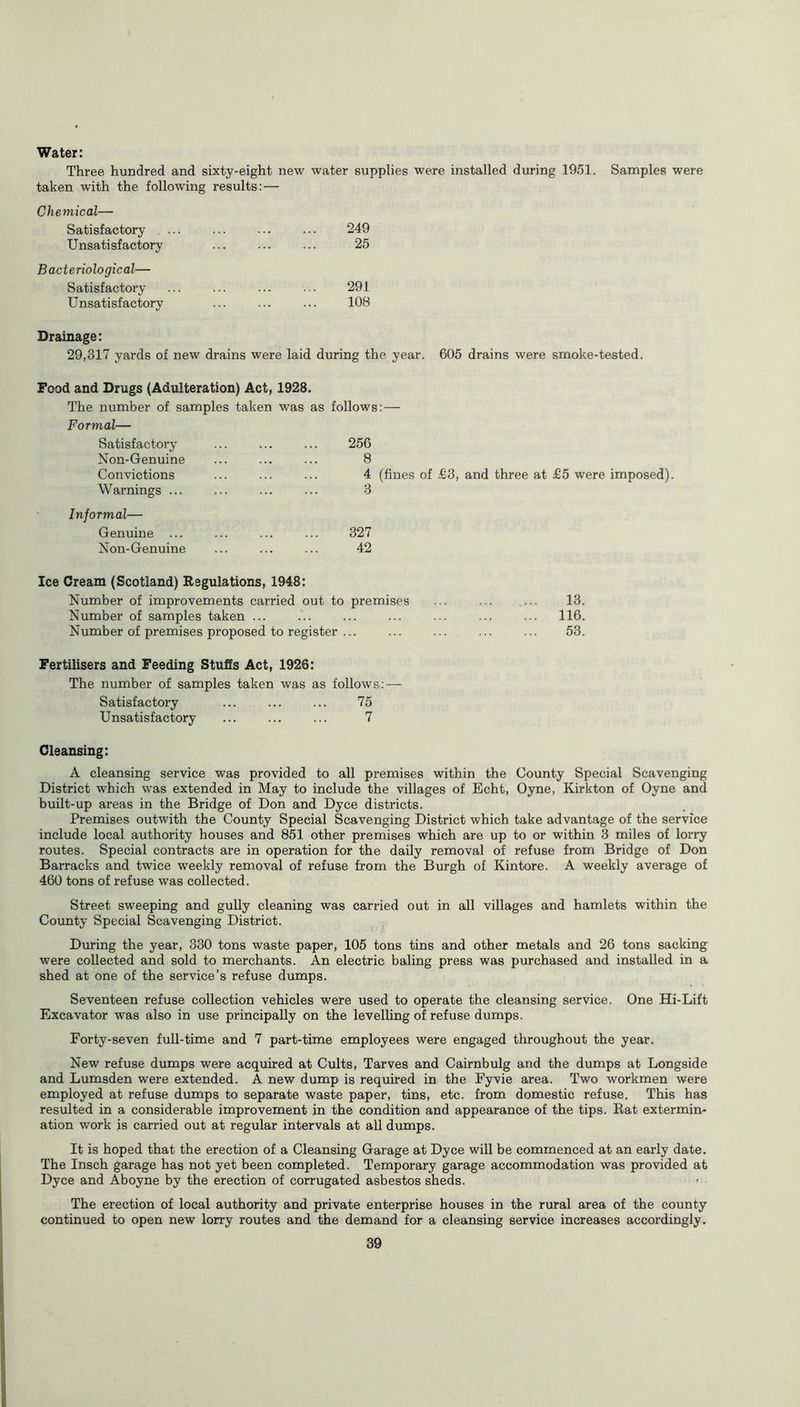 Water: Three hundred and sixty-eight new water supplies were installed during 1951. Samples were taken with the following results: — Chemical— Satisfactory ... ... ... ... 249 Unsatisfactory ... 25 Bacteriological— Satisfactory ... ... ... ... 291 Unsatisfactory ... ... ... 10S Drainage: 29,317 yards of new drains were laid during the year. 605 drains were smoke-tested. Food and Drugs (Adulteration) Act, 1928. The number of samples taken was as follows: — Formal— Satisfactory Non-Genuine Convictions Warnings ... Informal— Genuine ... Non-Genuine 256 8 4 (fines of £3, and three at £5 were imposed). 3 327 42 Ice Cream (Scotland) Regulations, 1948: Number of improvements carried out to premises ... ... .... 13. Number of samples taken ... ... ... ... ... ... ... 116. Number of premises proposed to register ... ... ... ... ... 53. Fertilisers and Feeding Stuffs Act, 1926: The number of samples taken was as follows: — Satisfactory ... ... ... 75 Unsatisfactory ... ... ... 7 Cleansing: A cleansing service was provided to all premises within the County Special Scavenging District which was extended in May to include the villages of Echt, Oyne, Kirkton of Oyne and built-up areas in the Bridge of Don and Dyce districts. Premises outwith the County Special Scavenging District which take advantage of the service include local authority houses and 851 other premises which are up to or within 3 miles of lorry routes. Special contracts are in operation for the daily removal of refuse from Bridge of Don Barracks and twice weekly removal of refuse from the Burgh of Kintore. A weekly average of 460 tons of refuse was collected. Street sweeping and gully cleaning was carried out in all villages and hamlets within the County Special Scavenging District. During the year, 330 tons waste paper, 105 tons tins and other metals and 26 tons sacking were collected and sold to merchants. An electric baling press was purchased and installed in a shed at one of the service’s refuse dumps. Seventeen refuse collection vehicles were used to operate the cleansing service. One Hi-Lift Excavator was also in use principally on the levelling of refuse dumps. Porty-seven full-time and 7 part-time employees were engaged throughout the year. New refuse dumps were acquired at Cults, Tarves and Cairnbulg and the dumps at Longside and Lumsden were extended. A new dump is required in the Fyvie area. Two workmen were employed at refuse dumps to separate waste paper, tins, etc. from domestic refuse. This has resulted in a considerable improvement in the condition and appearance of the tips. Rat extermin- ation work is carried out at regular intervals at all dumps. It is hoped that the erection of a Cleansing Garage at Dyce will be commenced at an early date. The Insch garage has not yet been completed. Temporary garage accommodation was provided at Dyce and Aboyne by the erection of corrugated asbestos sheds. The erection of local authority and private enterprise houses in the rural area of the county continued to open new lorry routes and the demand for a cleansing service increases accordingly.