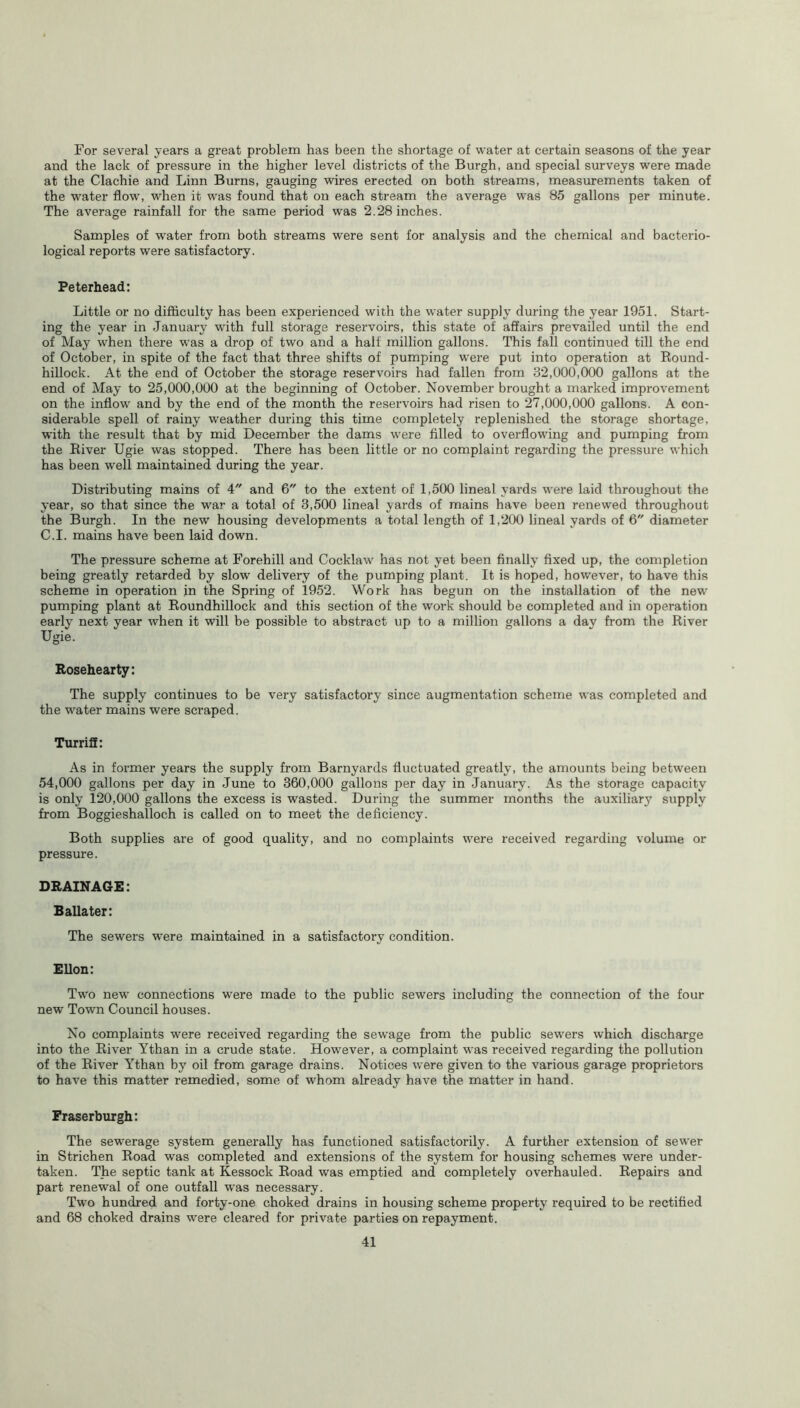 For several years a great problem has been the shortage of water at certain seasons of the year and the lack of pressure in the higher level districts of the Burgh, and special surveys were made at the Clachie and Linn Burns, gauging wires erected on both streams, measurements taken of the water flow, when it was found that on each stream the average was 85 gallons per minute. The average rainfall for the same period was 2.28 inches. Samples of water from both streams were sent for analysis and the chemical and bacterio- logical reports were satisfactory. Peterhead: Little or no difficulty has been experienced with the water supply during the year 1951. Start- ing the year in January writh full storage reservoirs, this state of affairs prevailed until the end of May when there was a drop of two and a half million gallons. This fall continued till the end of October, in spite of the fact that three shifts of pumping were put into operation at Round- hillock. At the end of October the storage reservoirs had fallen from 32,000,000 gallons at the end of May to 25,000,000 at the beginning of October. November brought a marked improvement on the inflow and by the end of the month the reservoirs had risen to 27,000,000 gallons. A con- siderable spell of rainy weather during this time completely replenished the storage shortage, with the result that by mid December the dams were filled to overflowing and pumping from the River Ugie was stopped. There has been little or no complaint regarding the pressure which has been well maintained during the year. Distributing mains of 4 and 6 to the extent of 1,500 lineal yards were laid throughout the year, so that since the war a total of 3,500 lineal yards of mains have been renewed throughout the Burgh. In the new housing developments a total length of 1,200 lineal yards of 6 diameter C.I. mains have been laid down. The pressure scheme at Forehill and Cocklaw has not yet been finally fixed up, the completion being greatly retarded by slow delivery of the pumping plant. It is hoped, however, to have this scheme in operation in the Spring of 1952. Work has begun on the installation of the new pumping plant at Roundhillock and this section of the work should be completed and in operation early next year when it will be possible to abstract up to a million gallons a day from the River Ugie. Rosehearty: The supply continues to be very satisfactory since augmentation scheme was completed and the water mains were scraped. Turriff: As in former years the supply from Barnyards fluctuated greatly, the amounts being between 54,000 gallons per day in June to 360,000 gallons per day in January. As the storage capacity is only 120,000 gallons the excess is wasted. During the summer months the auxiliary supply from Boggieshalloch is called on to meet the deficiency. Both supplies are of good quality, and no complaints were received regarding volume or pressure. DRAINAGE: Ballater: The sewers were maintained in a satisfactory condition. Ellon: Two new connections were made to the public sewers including the connection of the four new Town Council houses. No complaints were received regarding the sewage from the public sewers which discharge into the River Ythan in a crude state. However, a complaint was received regarding the pollution of the River Ythan by oil from garage drains. Notices were given to the various garage proprietors to have this matter remedied, some of whom already have the matter in hand. Fraserburgh: The sewerage system generally has functioned satisfactorily. A further extension of sewer in Strichen Road was completed and extensions of the system for housing schemes were under- taken. The septic tank at Kessock Road was emptied and completely overhauled. Repairs and part renewal of one outfall was necessary. Two hundred and forty-one choked drains in housing scheme property required to be rectified and 68 choked drains were cleared for private parties on repayment.