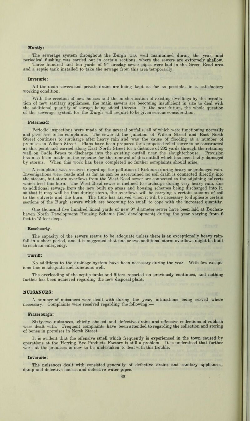 Huntly: The sewerage system throughout the Burgh was well maintained during the year, and periodical flushing was carried out in certain sections, where the sewers are extremely shallow. Three hundred and ten yards of 9 fireclay sewer pipes were laid in the Green Road area and a septic tank installed to take the sewage from this area temporarily. Inverurie: All the main sewers and private drains are being kept as far as possible, in a satisfactory working condition. With the erection of new houses and the modernisation of existing dwellings by the installa- tion of new sanitary appliances, the main sewers are becoming insufficient in size to deal with the additional quantity of sewage being added thereto. In the near future, the whole question of the sewerage system for the Burgh will require to be given serious consideration. Peterhead: Periodic inspections were made of the several outfalls, all of which were functioning normally and gave rise to no complaints. The sewer at the junction of Wilson Street and East North Street continues to surcharge after heavy rain and was the cause of flooding at a number of premises in Wilson Street. Plans have been prepared for a proposed relief sewer to be constructed at this point and carried along East North Street for a distance of 202 yards through the retaining wall on Gadle Braes to discharge into the existing outfall near the slaughterhouse. Provision has also been made in the scheme for the renewal of this outfall which has been badly damaged by storms. When this work has been completed no further complaints should arise. A complaint was received regarding the pollution of Kirkburn during heavy or prolonged rain. Investigations were made and as far as can be ascertained no soil drain is connected directly into the stream, but storm overflows from the West Road sewer are connected to the adjoining culverts which feed this burn. The West Road sewer is inclined to surcharge during very heavy rain, due to additional sewage from the new built up areas and housing schemes being discharged into it, so that it may well be that during storm, the overflows will be carrying a certain amount of soil to the culverts and the burn. The time has arrived when it will be necessary to duplicate certain sections of the Burgh sewers which are becoming too small to cope with the increased quantity. One thousand five hundred lineal yards of new 9 diameter sewer have been laid at Buchan- haven North Development Housing Scheme (2nd development) during the year varying from 6 feet to 15 feet deep. Rosehearty: The capacity of the sewers seems to be adequate unless there is an exceptionally heavy rain- fall in a short period, and it is suggested that one or two additional storm overflows might be built to such an emergency. Turriff: No additions to the drainage system have been necessary during the year. With few except- ions this is adequate and functions well. The overloading of the septic tanks and filters reported on previously continues, and nothing further has been achieved regarding the new disposal plant. NUISANCES: A number of nuisances were dealt with during the year, intimations being served where necessary. Complaints were received regarding the following: — Fraserburgh: Sixty-two nuisances, chiefly choked and defective drains and offensive collections of rubbish were dealt with. Frequent complaints have been attended to regarding the collection and storing of bones in premises in North Street. It is evident that the offensive smell which frequently is experienced in the town caused by operations at the Herring Bye-Products Factory is still a problem. It is understood that further work at the premises is now to be undertaken to deal with this trouble. Inverurie: The nuisances dealt with consisted generally of defective drains and sanitary appliances, damp and defective houses and defective water pipes.