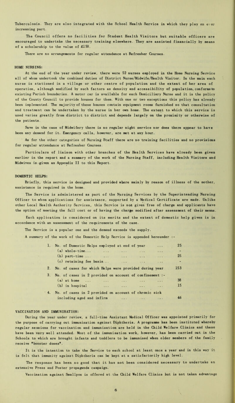 Tuberculosis. They are also integrated with the School Health Service in which they play an ever increasing part. The Council offers no facilities for Student Health Visitors but suitable officers are encouraged to undertake the necessary training elsewhere They are assisted financially by means of a scholarship to the value of £150. There are no arrangements for regular attendance at Refresher Courses. HOME NURSING: At the end of the year under review, there were 52 nurses employed in the Home Nursing Service all of whom undertook the combined duties of District Nurse/Midwife/Health Visitor. In the main each nurse is stationed in a village or other centre of population and the extent of her area of operation, although modified by such factors as density and accessibility of population, conforms to existing Parish boundaries A motor car is available for each Domiciliary Nurse and it is the policy of the County Council to provide houses for them. With one or two exceptions this policy has already been implemented The majority of these houses contain equipment rooms furnished so that consultation and treatment can be undertaken by the nurse in her own home. The extent to which this service is used varies greatly from district to district and depends largely on the proximity or otherwise of the patients. Save in the case of Midwifery there is no regular night service nor does there appear to have been any demand for it. Emergency calls, however, are met at any hour. As for the other categories of Nursing Staff there are no training facilities and no provisions for regular attendance at Refresher Courses Particulars of liaison with other branches of the Health Services have already been given earlier in the report and a summary of the work of the Nursing Staff, including Health Visitors and Midwives is given as Appendix II to this Report. DOMESTIC HELPS: Briefly, this service is designed and provided where mainly by reason of illness of the mother, assistance is required in the home The Service is administered as part of the Nursing Services by the Superintending Nursing Officer to whom applications for assistance, supported by a Medical Certificate are made. Unlike other Local Health Authority Services, this Service is not given free of charge and applicants have the option of meeting the full cost or of having the charge modified after assessment of their means Each application is considered on its merits and the extent of domestic help given is in accordance with an assessment of the requirements of the case. The Service is a popular one and the demand exceeds the supply. A summary of the work of the Domestic Help Service is appended hereunder 1. No of Domestic Helps employed at end of year (a) whole-time... ... ... ... ... (b) part-time ... ... ... ... (c) retaining fee basis... .. ... ... 2 No. of cases for which Helps were provided during year 3. No. of cases in 2 provided on account of confinement (a) at home ... ... ... ... ... (b) in hospital ... ... ... ... 4. No. of cases in 2 provided on account of chronic sick including aged and infirm ... .. ... VACCINATION AND IMMUNISATION: During the year under review, a full-time Assistant Medical Officer was appointed primarily for the purpose of carrying out immunisation against Diphtheria. A programme has been instituted whereby regular sessions for vaccination and immunisation are held in the Child Welfare Clinics and these have been very well attended. Most of the immunisation work, however, has been carried out in the Schools to which are brought infants and toddlers to be immunised when older members of the family receive booster doses. It is the intention to take the Service to each school at least once a year and in this way it is felt that immunity against Diphtheria can be kept at a satisfactorily high level. The response has been so good that it has not been considered necessary to undertake an extensive Press and Poster propaganda campaign. Vaccination against Smallpox is offered at the Child Welfare Clinics but is not taken advantage 25 25 153 38 15 46