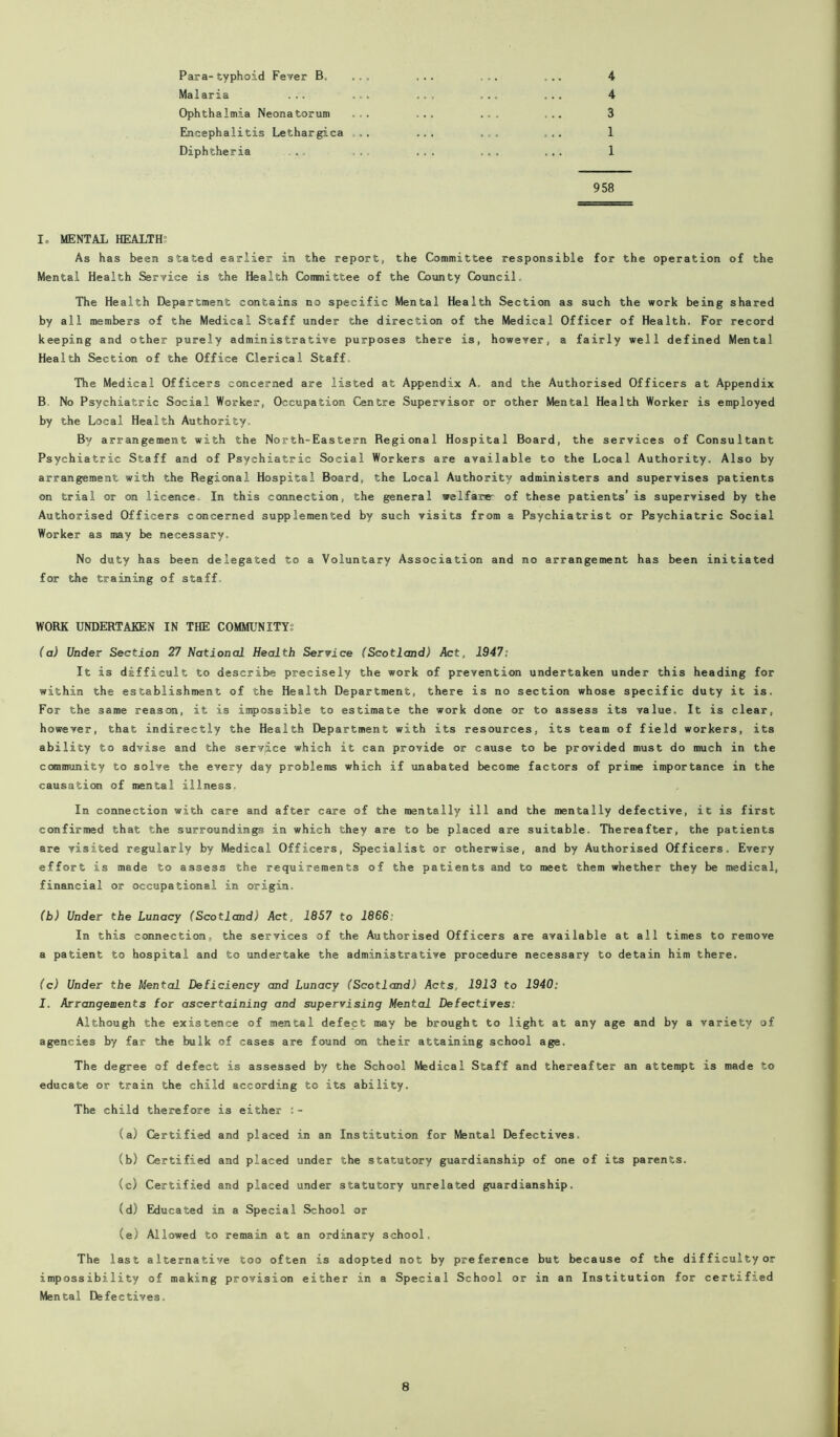 Para-typhoid Fever B, ., . Malaria ... ... Ophthalmia Neonatorum ... Encephalitis Lethargica Diphtheria 4 4 3 1 1 958 1= MENTAL HEALTH’ As has been stated earlier in the report, the Committee responsible for the operation of the Mental Health Service is the Health Committee of the County Council. The Health Department contains no specific Mental Health Section as such the work being shared by all members of the Medical Staff under the direction of the Medical Officer of Health. For record keeping and other purely administrative purposes there is, however, a fairly well defined Mental Health Section of the Office Clerical Staff, The Medical Officers concerned are listed at Appendix A. and the Authorised Officers at Appendix B No Psychiatric Social Worker, Occupation Centre Supervisor or other Mental Health Worker is employed by the Local Health Authority. By arrangement with the North-Eastern Begional Hospital Board, the services of Consultant Psychiatric Staff and of Psychiatric Social Workers are available to the Local Authority. Also by arrangement with the Regional Hospital Board, the Local Authority administers and supervises patients on trial or on licence In this connection, the general welfare- of these patients’ is supervised by the Authorised Officers concerned supplemented by such visits from a Psychiatrist or Psychiatric Social Worker as may be necessary. No duty has been delegated to a Voluntary Association and no arrangement has been initiated for the training of staff. WORK UNDERTAKEN IN THE COMMUNITY? (a) Under Section 21 National Health Service (Scotland) Act, 1947: It is difficult to describe precisely the work of prevention undertaken under this heading for within the establishment of the Health Department, there is no section whose specific duty it is. For the same reason, it is impossible to estimate the work done or to assess its value. It is clear, however, that indirectly the Health Department with its resources, its team of field workers, its ability to advise and the service which it can provide or cause to be provided must do much in the community to solve the every day problems which if unabated become factors of prime importance in the causation of mental illness. In connection with care and after care of the mentally ill and the mentally defective, it is first confirmed that the surroundings in which they are to be placed are suitable. Thereafter, the patients are visited regularly by Medical Officers, Specialist or otherwise, and by Authorised Officers. Every effort is made to assess the requirements of the patients and to meet them whether they be medical, financial or occupational in origin. (b) Under the Lunacy (Scotland) Act, 1857 to 1866: In this connection, the services of the Authorised Officers are available at all times to remove a patient to hospital and to undertake the administrative procedure necessary to detain him there. (c) Under the Mental Deficiency and Lunacy (Scotland) Acts. 1913 to 1940: I. Arrangements for ascertaining and supervising Mental Defectives: Although the existence of mental defect may be brought to light at any age and by a variety of agencies by far the bulk of cases are found on their attaining school age. The degree of defect is assessed by the School Medical Staff and thereafter an attempt is made to educate or train the child according to its ability. The child therefore is either :- (a) Certified and placed in an Institution for Mental Defectives. (b) Certified and placed under the statutory guardianship of one of its parents. (c) Certified and placed under statutory unrelated guardianship. (d) Educated in a Special School or (e) Allowed to remain at an ordinary school. The last alternative too often is adopted not by preference but because of the difficulty or impossibility of making provision either in a Special School or in an Institution for certified Mental Defectives.