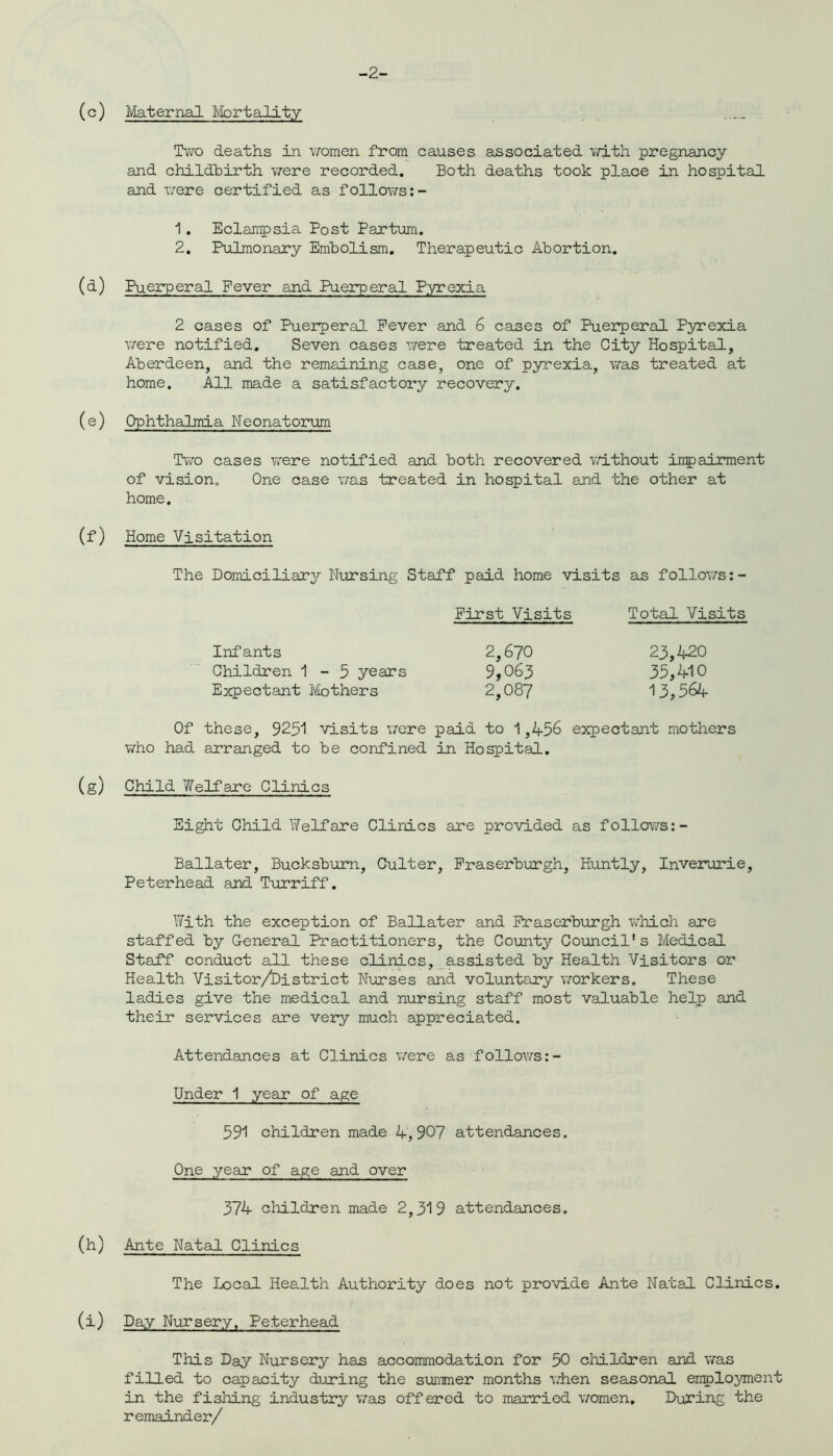 -2- (c) Maternal Mortality . Two deaths in women from causes associated with pregnancy and childbirth were recorded. Both deaths took place in hospital and were certified as follows:- 1. Eclampsia Post Partum. 2. Pulmonary Embolism. Therapeutic Abortion. (d) Puerperal Fever and Puerperal Pyrexia 2 cases of Puerperal Fever and 6 cases of Puerperal Pyrexia were notified. Seven cases were treated in the City Hospital, Aberdeen, and the remaining case, one of pyrexia, was treated at home. All made a satisfactory recovery. (e) Ophthalmia Neonatorum Two cases were notified and both recovered without impairment of vision. One case was treated in hospital and the other at home. (f) Home Visitation The Domiciliary Nursing Staff paid home visits as follows: - First Visits Total Visits Infants 2,670 Children 1-5 years 9,063 Expectant Mothers 2,087 23,420 35,410 13,564 Of these, 9251 visits were paid to 1,456 expectant mothers who had arranged to be confined in Hospital. (g) Child Welfare Clinics Eight Child Welfare Clinics are provided as follows:- Ballater, Bucksburn, Culter, Fraserburgh, Huntly, Inverurie, Peterhead and Turriff. With the exception of Ballater and Fraserburgh which are staffed by General Practitioners, the County Council's Medical Staff conduct all these clinics, assisted by Health Visitors or Health Visitor/District Nurses and voluntary workers. These ladies give the medical and nursing staff most valuable help and their services are very much appreciated. Attendances at Clinics were as follows Under 1 year of age 591 children made 4,907 attendances. One year of age and over 374 children made 2,319 attendances. (h) Ante Natal Clinics The Local Health Authority does not provide Ante Natal Clinics. (i) Day Nursery, Peterhead This Day Nursery has accommodation for 50 children and was filled to capacity during the summer months when seasonal employment in the fishing industry was offered to married women. During the remainder/