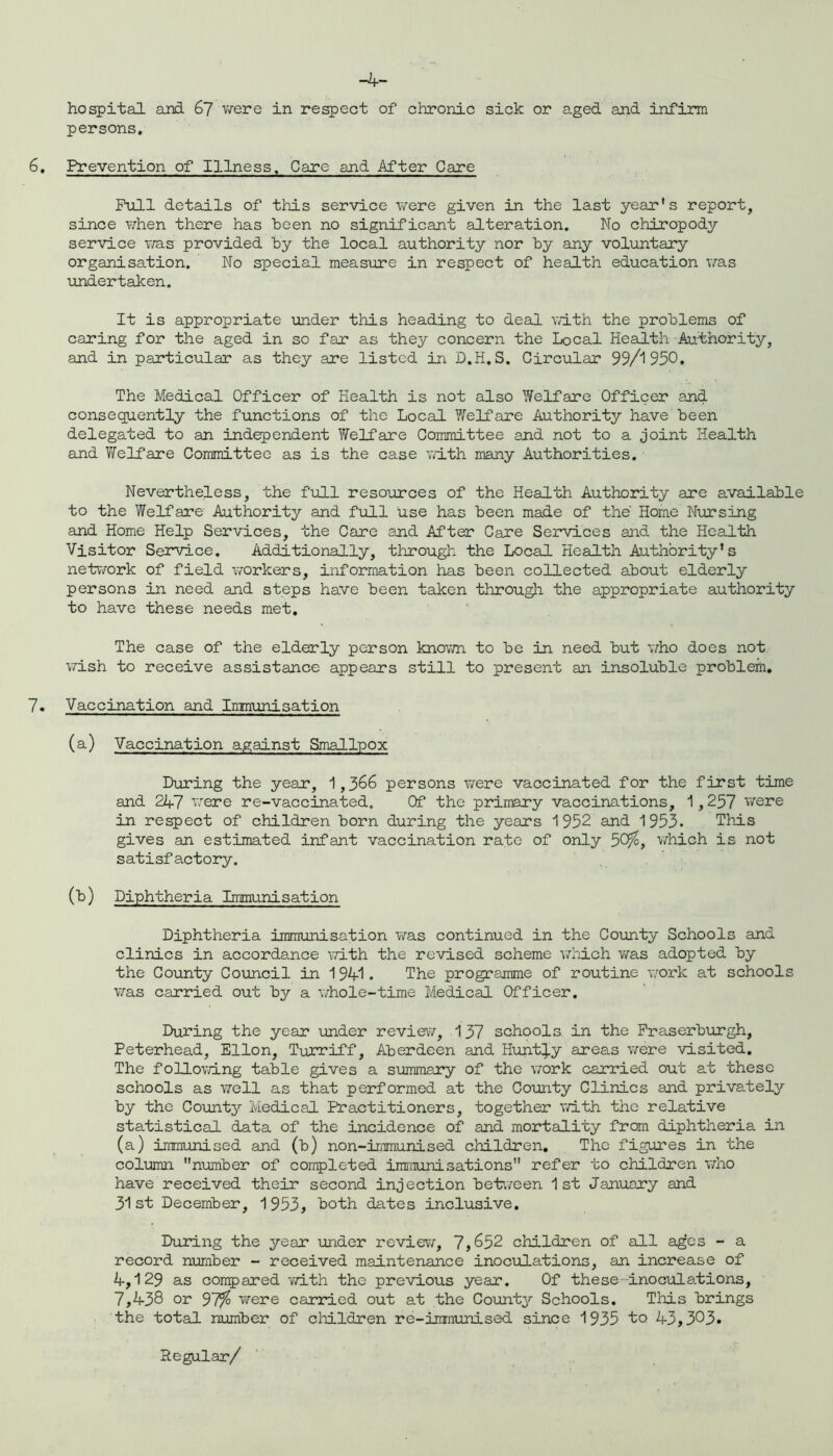 hospital and 67 were in respect of chronic sick or aged and infirm persons. 6. Prevention of Illness, Care and After Care Pull details of this service were given in the last year’s report, since when there has teen no significant alteration. No chiropody service was provided by the local authority nor by any voluntary organisation. No special measure in respect of health education was undertaken. It is appropriate under this heading to deal with the problems of caring for the aged in so far as they concern the Local Health Authority, and in particular as they are listed in D.H.S. Circular 99/1950. The Medical Officer of Health is not also Welfare Officer and consequently the functions of the Local Welfare Authority have been delegated to an independent Welfare Committee and not to a joint Health and Welfare Committee as is the case with many Authorities. Nevertheless, the full resources of the Health Authority are available to the Welfare Authority and full use has been made of the' Home Nursing and Home Help Services, the Care and After Care Services and the Health Visitor Service. Additionally, through the Local Health Authority’s network of field workers, information has been collected about elderly persons in need and steps have been taken through the appropriate authority to have these needs met. The case of the elderly person known to be in need but who does not wish to receive assistance appears still to present an insoluble problem. 7. Vaccination and Inmunisation (a) Vaccination against Smallpox During the year, 1,366 persons were vaccinated for the first time and 247 were re-vaccinated. Of the primary vaccinations, 1,257 were in respect of children born during the years 1952 and 1953. This gives an estimated infant vaccination rate of only 5C^, which is not satisfactory. (b) Diphtheria Immunisation Diphtheria immunisation was continued in the County Schools and clinics in accordance with the revised scheme which was adopted by the County Council in 1 94-1. The programme of routine work at schools was carried out by a whole-time Medical Officer. During the year ■under review, 137 schools in the Fraserburgh, Peterhead, Ellon, Turriff, Aberdeen and Hunt^y areas were visited. The following table gives a summary of the work carried out at these schools as well as that performed at the County Clinics and privately by the County Medical Practitioners, together with the relative statistical data of the incidence of and mortality from diphtheria in (a) immunised and (b) non-immunised children. The figures in the column number of completed immunisations refer to children who have received their second injection between 1st January and 31st December, 1953, both dates inclusive. During the yean under review, 7,652 children of all ages - a record number - received maintenance inoculations, an increase of A, 129 as compared with the previous year. Of these inoculations, 7,438 or 97/ were carried out at the County Schools. This brings the total number of children re-immunised since 1935 to 43,303* Regular/