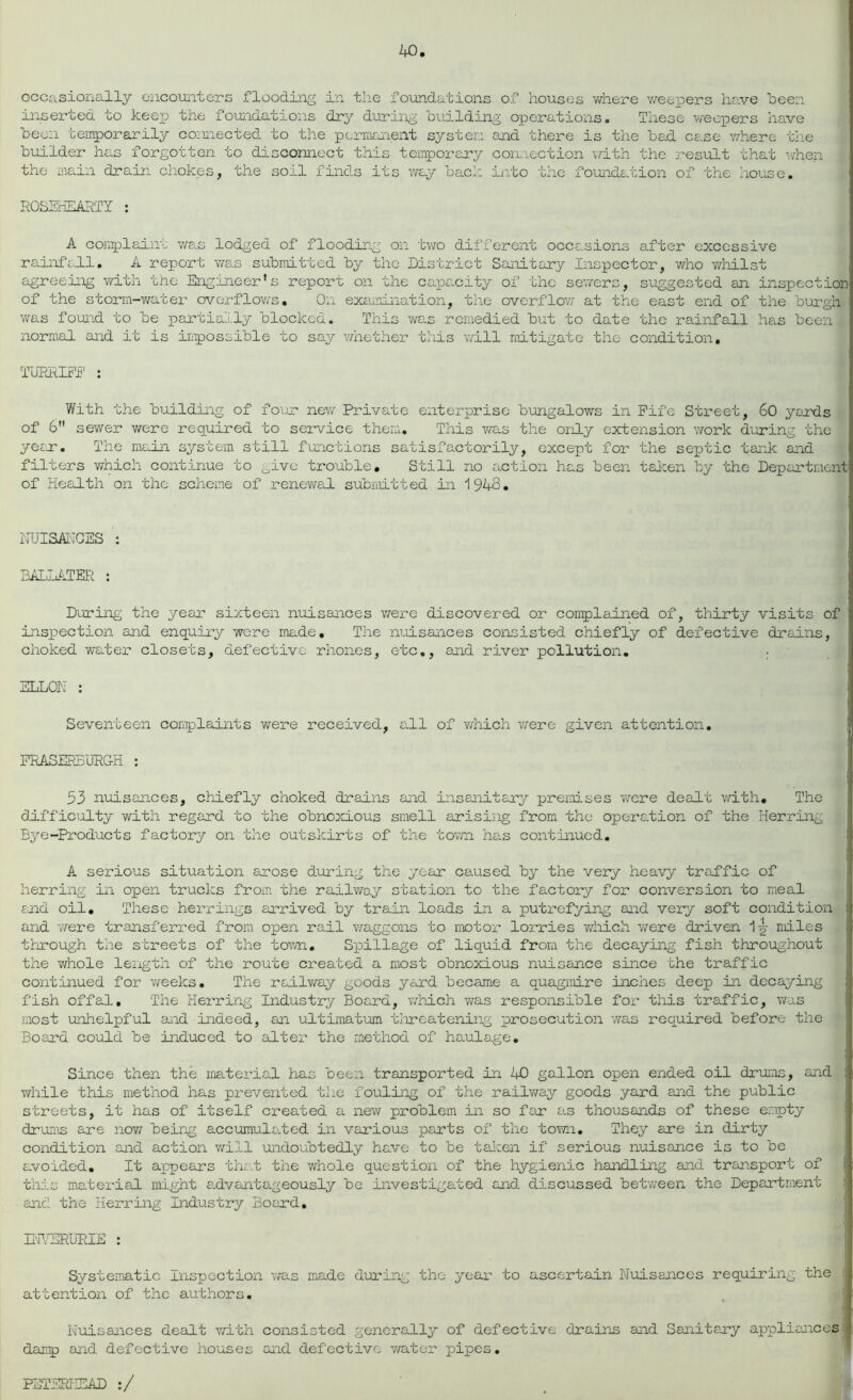 inserted to keep the foundations dry during building operations. These weepers have been temporarily connected to the permanent system and there is the bad case where the builder has forgotten to disconnect this temporary connection with the result that when V the main drain chokes, the soil finds its way back into the foundation of the house. ROSEHEARTY : A complaint was lodged of flooding on two different occasions after excessive rainfall. A report was submitted by the District Sanitary Inspector, who whilst agreeing with the Engineer’s report on the capacity of the sewers, suggested an inspection of the storm-water overflows. On examination, the overflow at the east end of the burgh was found to be partially blocked. This was remedied but to date the rainfall has been normal and it is inpossible to say whether this will mitigate the condition. TURRIFF : With the building of four new Private enterprise bungalows in Fife Street, 60 yards of 6” sewer were required to service them. This was the only extension work during the year. The main system still functions satisfactorily, except for the septic tank and filters which continue to give trouble. Still no action has been taken by the Department of Health on the scheme of renewal submitted in 1948. NUISANCES : BALLATER : During the year sixteen nuisances were discovered or complained of, thirty visits of inspection and enquiry were made. The nuisances consisted chiefly of defective drains, choked water closets, defective rhones, etc., and river pollution. • ELLON : Seventeen complaints were received, all of which were given attention. FRASERBURGH : 53 nuisances, chiefly choked drains and insanitary premises were dealt with. The difficulty with regard to the obnoxious smell arising from the operation of the Herring Bye-Products factory on the outskirts of the town has continued. A serious situation arose during the year caused by the very heavy traffic of herring in open trucks from the railway station to the factory for conversion to meal and oil. These herrings arrived by train loads in a putrefying and very soft condition and were transferred from open rail waggons to motor lorries which were driven 1 y miles through the streets of the town. Spillage of liquid from the decaying fish throughout the whole length of the route created a most obnoxious nuisance since the traffic continued for weeks. The railwa.y goods yard became a quagmire inches deep in decaying fish offal. The Herring Industry Board, which was responsible for this traffic, was most unhelpful and indeed, an ultimatum threatening prosecution was required before the Board could be induced to alter the method of haulage. Since then the material has been transported in AO gallon open ended oil drums, and while this method has prevented the fouling of the railwa,y goods yard and the public streets, it has of itself created a new problem in so far as thousands of these empty drums are now being accumulated in various parts of the town. They are in dirty condition and action will undoubtedly have to be taken if serious nuisance is to be avoided. It appears that the whole question of the hygienic handling and transport of this material might advantageously be investigated and discussed between the Department and the Herring Industry, Board. INVERURIE : Systematic Inspection was made during the year to ascertain Nuisances requiring the attention of the authors. Nuisances dealt with consisted generally of defective drains and Sanitary appliances damp and defective houses and defective water pipes. PETERHEAD :/
