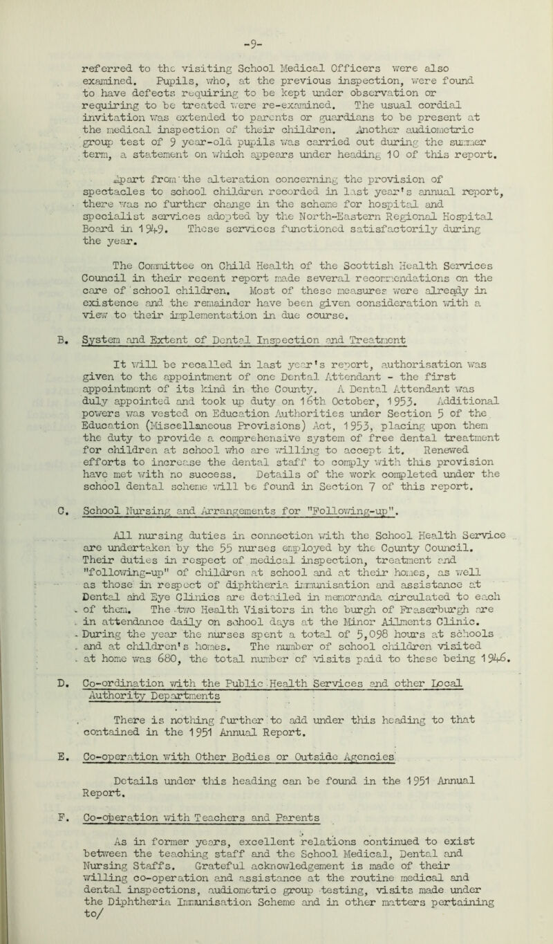 -9- referred to the visiting School Medical Officers were also examined. Pupils, who, at the previous inspection, were found to have defects requiring to he kept under observation or requiring to be treated were re-examined. The usual cordial invitation was extended to parents or guardians to be present at the medical inspection of their children. Another audiometric group test of 9 year-old pupils was carried out during the summer term, a statement on which appears under heading 10 of this report. Apart from'the alteration concerning the provision of spectacles to school children recorded in last year’s annual report, • there was no further change in the scheme for hospital and specialist services adopted by the North-Eastern Regional Hospital Board in 194-9. These services functioned satisfactorily during the year. The Committee on Child Health of the Scottish Health Services Council in their recent report made several recommendations on the care of school children. Most of these measures were already in existence and. the remainder have been given consideration with a view to their implementation in due course. B. System and Extent of Dental Inspection and Treatment It will be recalled in last year’s report, authorisation was given to the appointment of one Dental Attendant - the first appointment of its kind in the County. A Dental Attendant was duly appointed and took up duty on 1 6th October, 1953. Additional powers was vested on Education Authorities under Section 5 of the Education (Miscellaneous Provisions) Act, 1953, placing upon them the duty to provide a comprehensive system of free dental treatment for children at school who are willing to accept it. Renewed efforts to increase the dental staff to comply with tins provision have met with no success. Details of the work completed under the school dental scheme will be found in Section 7 of this report. C. School Nursing and Arrangements for Foilowing-up”. All nursing duties in connection with the School Health Service are undertaken by the 55 nurses employed by the County Council. Their duties in respect of medical inspection, treatment and following-up of children at school and at their homes, as well as those in respect of diphtheria, immunisation and assistance at Dental and Eye Clinics are detailed in memoranda circulated to each - of them. The -two Health Visitors in the burgh of Fraserburgh are , in attendance daily on school days at the Minor Ailments Clinic. * During the year the nurses spent a total of 5,098 hours at schools . and a.t children’s homes. The number of school children visited .. at home was 680, the total number of visits paid to these being 1 946. D. Co-ordination with the Public.Health Services and other Local Authority Deportments , There is nothing further to add under this heading to that contained in the 1951 Annual Report. E. Co-operation with Other Bodies or Outside Agencies Details under this heading can be found in the 1951 Annual Report. F. Co-ob er at ion with Teachers and Parents As in former years, excellent relations continued to exist between the tea.ching staff and the School Medical, Dental and Nursing Staffs. Grateful acknowledgement is made of their willing co-operation and assistance at the routine medical and dental inspections, audiometric group testing, visits made under the Diphtheria Immunisation Scheme and in other matters pertaining to/