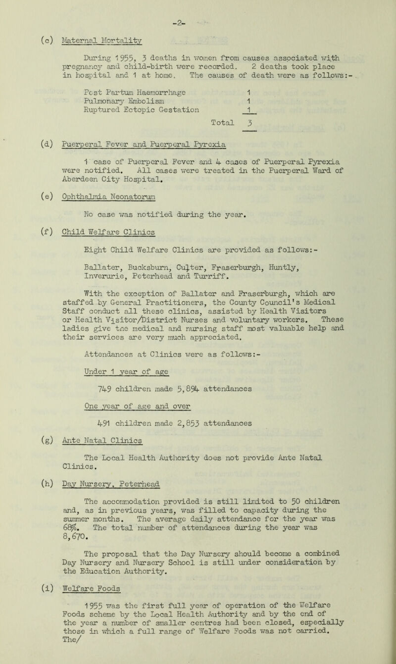 -2- (c) Maternal Mortality During 1955, 3 deaths in women from causes associated with pregnancy and child-birth were recorded, 2 deaths took place in hospital and 1 at home. The causes of death were as follows Pest Parturn Haemorrhage 1 Pulmonary Embolism 1 Ruptured Ectopic Gestation _1 Total 3 (d) Puerperal Fever and Puerperal Pyrexia 1' case of Puerperal Fever and 4 cases of Puerperal Pyrexia were notified. All cases were treated in the Puerperal Ward of Aberdeen City Hospital. (e) Ophthalmia Neonatorum No case was notified during the year. (f) Child Welfare Clinics Eight Child Welfare Clinics are provided as follows:- Ballater, Bucksburn, Cutter, Fraserburgh, Huntly, Inverurie, Peterhead and Turriff. With the exception of Ballater and Fraserburgh, which are staffed by General Practitioners, the County Council’s Medical Staff conduct all these clinics, assisted by Health Visitors or Health Visitor /District Nurses and voluntary workers. These ladies give tne medical and nursing staff most valuable help and their services are very much appreciated. Attendances at Clinics were as follows Under 1 year of age 749 children made 5,894 attendances One year of age and over 491 children made 2,853 attendances (g) Ante Natal Clinics The Local Health Authority does not provide Ante Natal Clinics. (h) Day Nursery, Peterhead The accommodation provided is still limited to 50 children and, as in previous years, was filled to capacity during the summer months. The average daily attendance for the year was 68?o, The total number of attendances during the year was 8,670. The proposal that the Day Nursery should become a combined Day Nursery and Nursery School is still under consideration by the Education Authority. (i) Welfare Foods 1955 was the first full year of operation of the 'Welfare Foods scheme by the Local Health Authority and by the end of the year a number of smaller centres had been closed, especially those in which a full range of Welfare Foods was not carried. The/