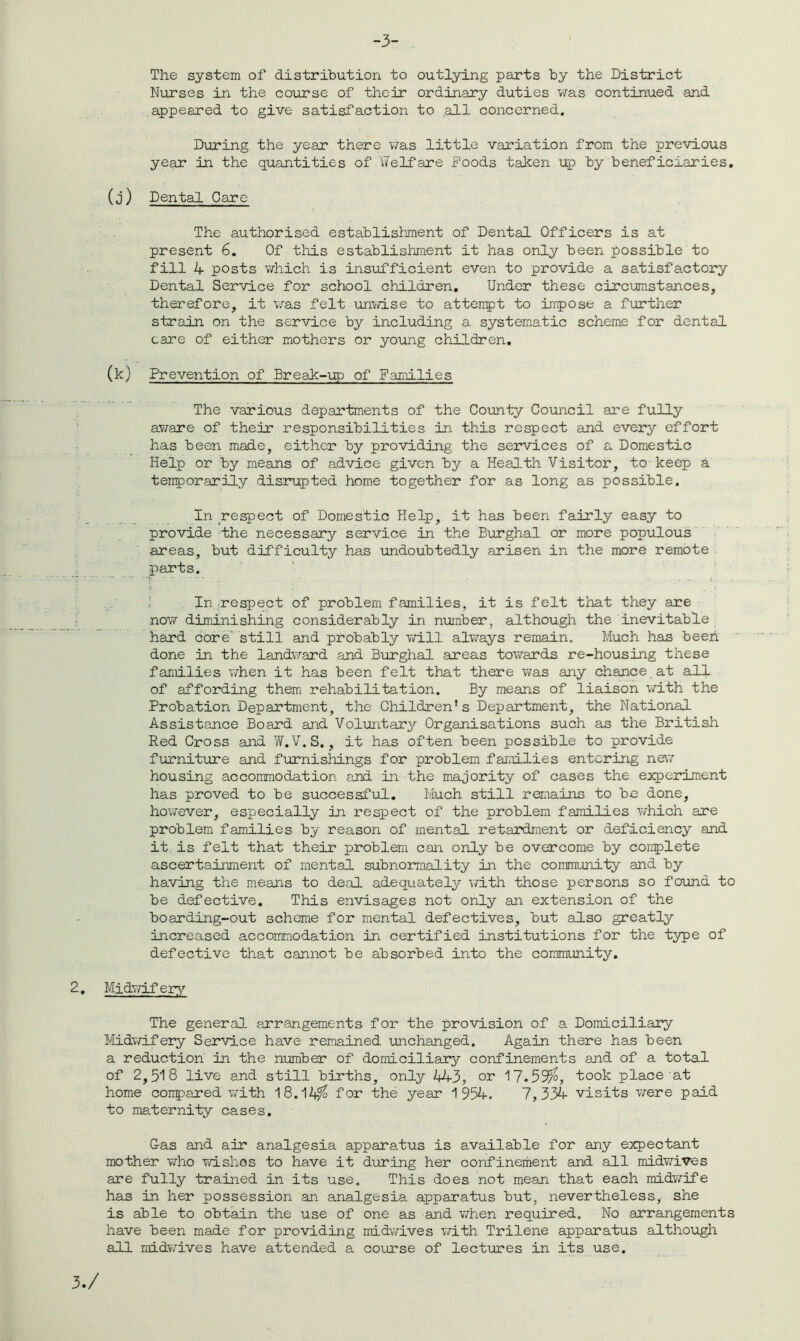 -3- The system of distribution to outlying parts by the District Nurses in the course of their ordinary duties was continued and appeared to give satisfaction to .all concerned. During the year there was little variation from the previous year in the quantities of Welfare Poods taken up by beneficiaries. (j ) Dental Care The authorised establishment of Dental Officers is at present 6. Of this establishment it has only been possible to fill 4 posts which is insufficient even to provide a satisfactory Dental Service for school children. Under these circumstances, therefore, it was felt unwise to attempt to impose a further strain on the service by including a systematic scheme for dental care of either mothers or young children. (k) Prevention of Break-up of Families The various departments of the County Council are fully aware of their responsibilities in this respect and every effort has been made, either by providing the services of a Domestic Help or by means of advice given by a Health Visitor, to keep a temporarily disrupted home together for as long as possible. In respect of Domestic Help, it has been fairly easy to provide the necessary service in the Burghal or more populous areas, but difficulty has undoubtedly arisen in the more remote parts. In respect of problem families, it is felt that they are now diminishing considerably in number, although the inevitable hard core still and probably will always remain. Much has been done in the landward and Burghal areas towards re-housing these families when it has been felt that there was any chance at all of affording them rehabilitation. By means of liaison with the Probation Department, the Children’s Department, the National Assistance Board and Voluntary Organisations such as the British Red Cross and W.V.S., it has often been possible to provide furniture and furnishings for problem families entering new housing accommodation and in the majority of cases the experiment has proved to be successful. Much still remains to be done, however, especially in respect of the problem families which are problem families by reason of mental retardment or deficiency and it is felt that their problem can only be overcome by conplete ascertainment of mental subnorrnality in the community- and by having the means to deal adequately with those persons so found to be defective. This envisages not only an extension of the boarding-out scheme for mental defectives, but also greatly increased accommodation in certified institutions for the type of defective that cannot be absorbed into the community. Midwifery The general arrangements for the provision of a Domiciliary Midwifery Service have remained unchanged. Again there has been a reduction in the number of domiciliary confinements and of a total of 2,518 live and still births, only 443, or 17.55%, took place at home compared with 18.14% for the year 1954. 7,334 visits were paid to maternity cases. Gas and air analgesia apparatus is available for any expectant mother who wishos to have it during her confinement and all midwives are fully trained in its use. This does not mean that each midwife has in her possession an analgesia, apparatus but, nevertheless, she is able to obtain the use of one as and when required. No arrangements have been made for providing midwives with Trilene apparatus although all midwives have attended a course of lectures in its use.