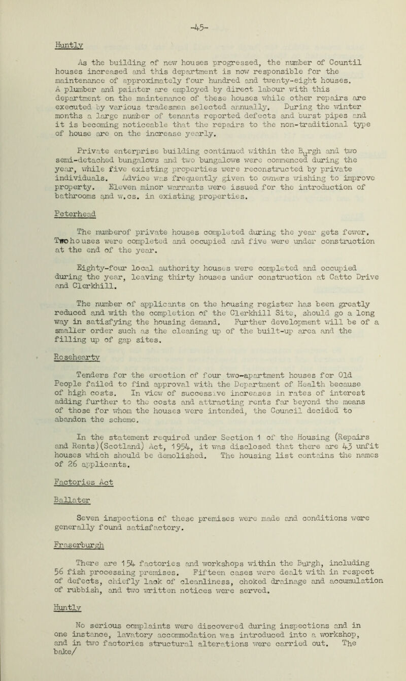 -45- Huntly As the building of new houses progressed, the number of Countil houses increased and this department is now responsible for the maintenance of approximately four hundred and twenty-eight houses. A plumber and painter are employed by direct labour with this department on the maintenance of these houses while other repairs are executed by various tradesmen selected annually. During the winter months a large number of tenants reported defects and burst pipes and it is becoming noticeable that the repairs to the non-traditional type of house are on the increase yearly. Private enterprise building continued within the Burgh and two semi-detached bungalows and two bungalows were commenced during the year, while five existing properties were reconstructed by private individuals. Advice was frequently given to owners wishing to improve property. Eleven minor warrants were issued for the introduction of bathrooms qnd w.cs. in existing properties. Peterhead The numiberof private houses completed during the year gets fewer. Two ho uses were completed and occupied and five were under construction at the end of the year. Eighty-four local authority houses were completed and occupied during the year, leaving thirty houses under construction at Ca.tto Drive and Clerkhill. The number of applicants on the housing register has been greatly reduced and with the completion of the Clerkhill Site, should go a long way in satisfying the housing demand. Further development will be of a smaller order such as the cleaning up of the built-up area and the filling up of gap sites. Rosehearty Tenders for the erection of four two-apartment houses for Old People failed to find approval with the Department of Health because of high costs. In view of successive increases in rates of interest adding further to the costs and attracting rents far beyond the means of those for whom the houses were intended, the Council decided to abandon the scheme. In the statement required under Section 1 of the Housing (Repairs and Rents) (Scotland) Act, 1954, it was disclosed tha.t there are 43 unfit houses which should be demolished. The housing list contains the names of 26 applicants. Factories Act allater Seven inspections of these premises -were made and conditions were generally found satisfactory. Fraserburgh There are 1 54 factories and workshops within the Burgh, including 56 fish processing premises. Fifteen cases were dealt with in respect of defects, chiefly lack of cleanliness, choked drainage and accumulation of rubbish, and two written notices were served. Huntly No serious complaints were discovered during inspections and in one instance, lava„tory accommodation was introduced into a workshop, and in two factories structural alterations were carried out. The bake/