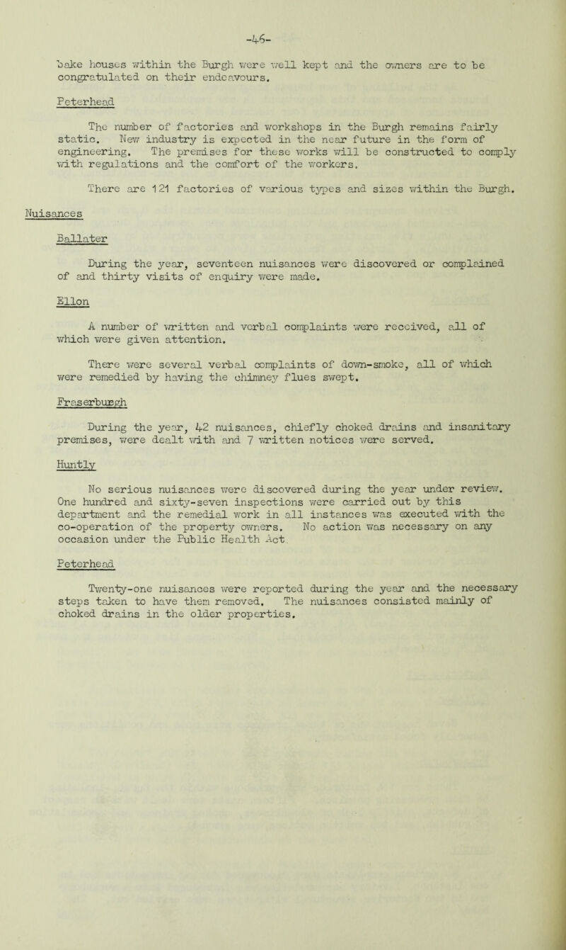 bake houses within the Burgh were well kept and the owners are to he congratulated on their endeavours. Peterhead The number of factories and workshops in the Burgh remains fairly static. New industry is expected in the near future in the form of engineering. The premises for these works will be constructed to comply with regulations and the comfort of the workers. There are 121 factories of various types and sizes within the Burgh. Nuisances Ballater During the year, seventeen nuisances were discovered or complained of and thirty visits of enquiry were made. Ellon A number of written and verbal complaints were received, all of which were given attention. There were several verbal complaints of down-smoke, all of which were remedied by having the chimney flues swept. FraserbuEgh During the year, A2 nuisances, chiefly choked drains and insanitary premises, Were dealt with and 7 written notices were served. Huntly No serious nuisances were discovered during the year under review. One hundred and sixty-seven inspections were carried out by this department and the remedial work in all instances was executed with the co-operation of the property owners. No action was necessary on any occasion under the Public Health Act Peterhead Twenty-one nuisances were reported during the year and the necessary steps taken to have them removed. The nuisances consisted mainly of choked drains in the older properties.