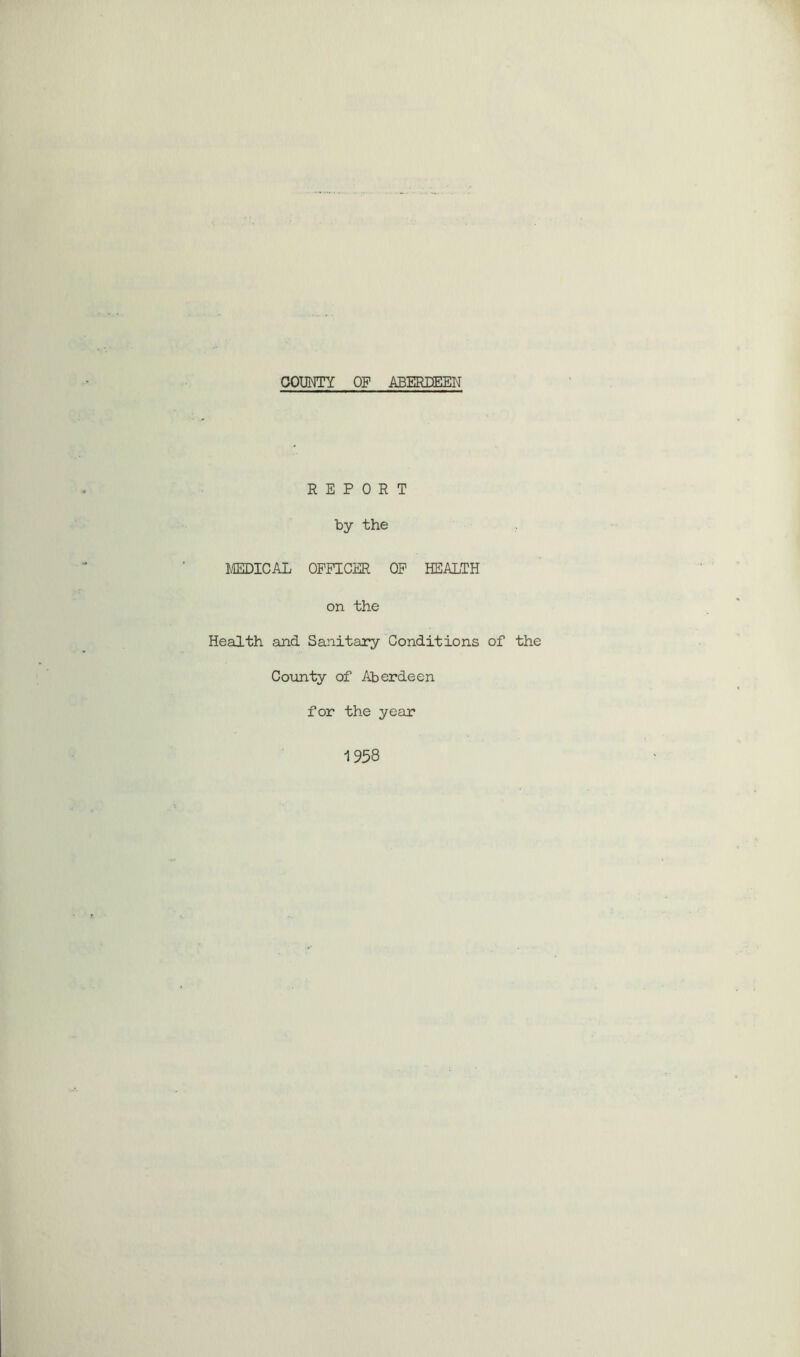 COUNTY OF ABERDEEN REPORT by the MEDICAL OFFICER OF HEALTH on the Health and Sanitary Conditions of the County of Aberdeen for the year 1 958