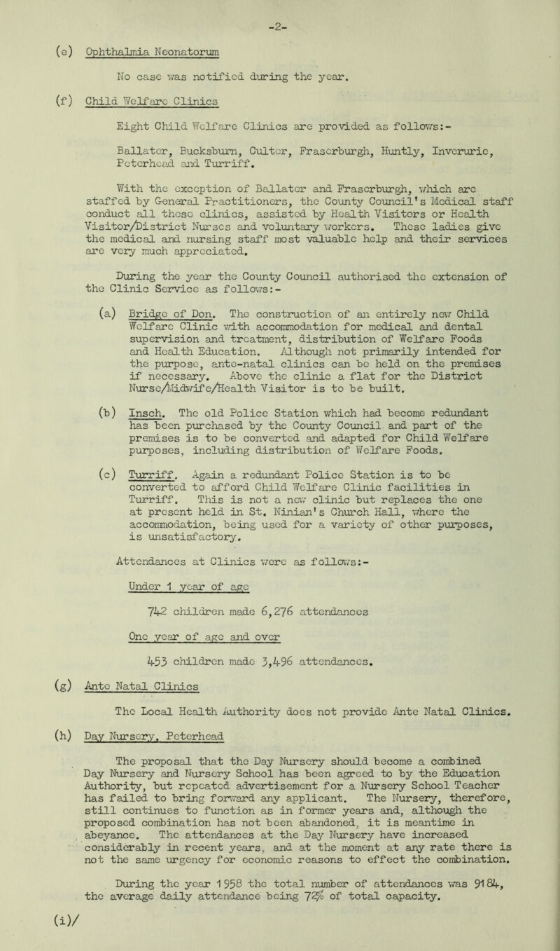 -2- (e) Ophthalmia Neonatorum No case was notified during the year. (f) Child Welfare Clinics Eight Child Welfare Clinics are provided as follows Baliater, Bucksburn, Cultcr, Fraserburgh, Huntly, Inverurie, Peterhead and Turriff. With the exception of Baliater and Fraserburgh, which are staffed by General Practitioners, the County Council’s Medical staff conduct all these clinics, assisted by Health Visitors or Health Visitor/District Nurses and voluntary workers. These ladies give the medical and nursing staff most valuable help and their services are very much appreciated. During the year the County Council authorised the extension of the Clinic Service as follows (a) Bridge of Don. The construction of an entirely new Child Welfare Clinic with accommodation for medical and dental supervision and treatment, distribution of Welfare Foods and Health Education. Although not primarily intended for the purpose, ante-natal clinics can be held on the premises if necessary. Above the clinic a flat for the District Nurse/kidwife/Health Visitor is to be built. (b) Insch. The old Police Station which had become redundant has been purchased by the County Council and part of the premises is to be converted and adapted for Child Welfare purposes, including distribution of Welfare Foods. (c) Turriff. Again a redundant Police Station is to be converted to afford Child ’Welfare Clinic facilities in Turriff. This is not a new clinic but replaces the one at present held in St. Ninian’s Church Hall, where the accommodation, being used for a variety of other purposes, is unsatisfactory. Attendances at Clinics were as follows Under 1 year of age 742 children made 6,276 attendances One year of age and over 453 children made 3,496 attendances. (g) Ante Natal Clinics The Local Health Authority does not provide Ante Natal Clinics, (h) Day Nursery. Peterhead The proposal that the Day Nursery should become a combined Day Nursery and Nursery School has been agreed to by the Education Authority, but repeated advertisement for a Nursery School Teacher has failed to bring forward any applicant. The Nursery, therefore, still continues to function as in former years and, although the proposed combination has not been abandoned, it is meantime in abeyance. The attendances at the Day Nursery have increased considerably in recent years, and at the moment at any rate there is not the same urgency for economic reasons to effect the combination. During the year 1 958 the total number of attendances was 9184, the average daily attendance being 72$ of total capacity.