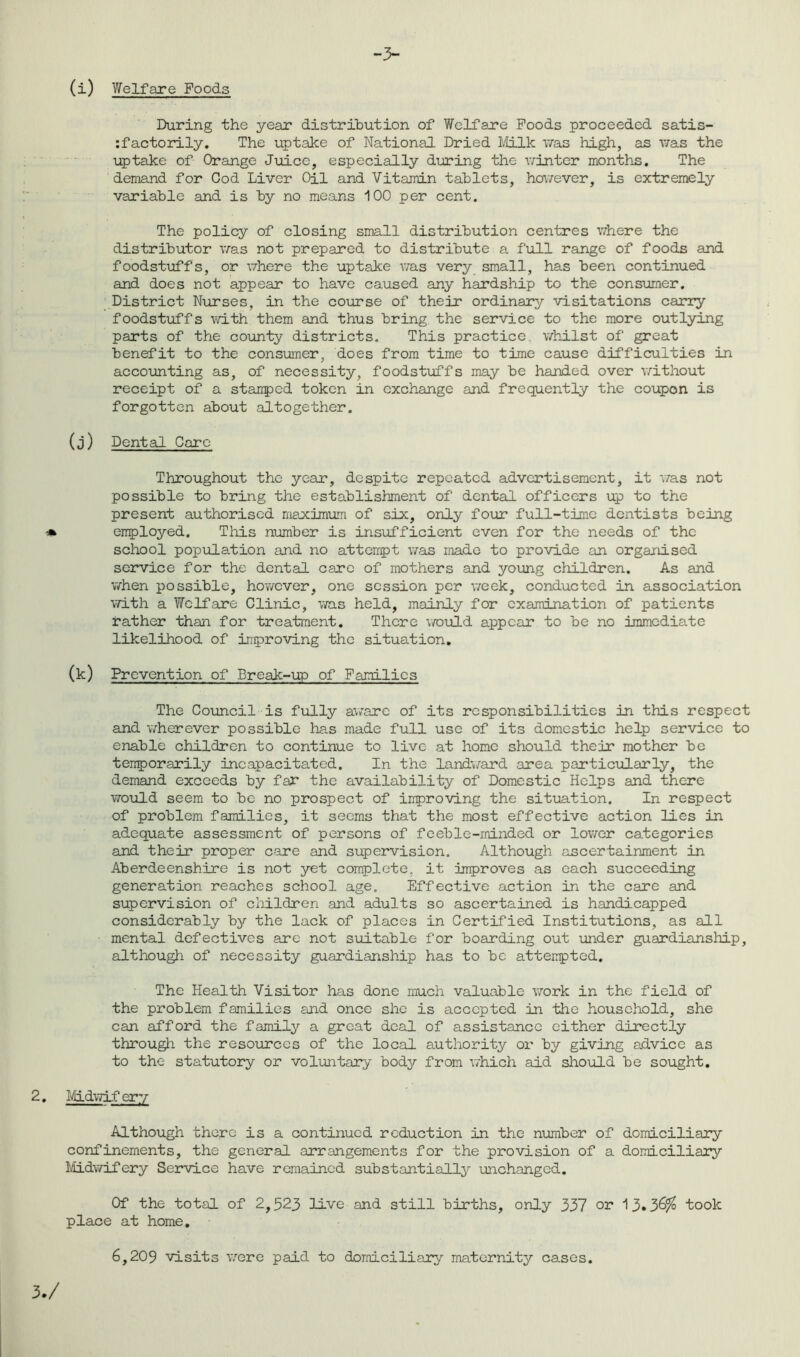 During the year distribution of Welfare Poods proceeded satis- factorily. The uptake of National Dried Milk was high, as was the uptake of Orange Juice, especially during the winter months. The demand for Cod Liver Oil and Vitamin tablets, however, is extremely variable and is by no means 100 per cent. The policy of closing small distribution centres where the distributor was not prepared to distribute a full range of foods and foodstuffs, or where the uptake was very small, has been continued and does not appear to have caused any hardship to the consumer. District Nurses, in the course of their ordinary visitations carry foodstuffs with them and thus bring the service to the more outlying parts of the county districts. This practice whilst of great benefit to the consumer, does from time to time cause difficulties in accounting as, of necessity, foodstuffs may be handed over without receipt of a stamped token in exchange and frequently the coupon is forgotten about altogether. (j) Dental Caro Throughout the year, despite repeated advertisement, it was not possible to bring the establishment of dental officers up to the present authorised maximum of six, only four full-time dentists being employed. This number is insufficient even for the needs of the school population and no attempt was made to provide an organised service for the dental care of mothers and young children. As and when possible, however, one session per week, conducted in association with a Welfare Clinic, was held, mainly for examination of patients rather than for treatment. There would appear to be no immediate likelihood of improving the situation. (k) Prevention of Break-up of Families The Council is fully aware of its responsibilities in this respect and wherever possible has made full use of its domestic help service to enable children to continue to live at home should their mother be temporarily incapacitated. In the landward area particularly, the demand exceeds by far the availability of Domestic Helps and there would seem to be no prospect of improving the situation. In respect of problem families, it seems that the most effective action lies in adequate assessment of persons of feeble-minded or lower categories and their proper care and supervision. Although ascertainment in Aberdeenshire is not yet complete, it improves as each succeeding generation reaches school age. Effective action in the care and supervision of children and adults so ascertained is handicapped considerably by the lack of places in Certified Institutions, as all mental defectives are not suitable for boarding out under guardianship, although of necessity guardianship has to be attempted. The Health Visitor has done much valuable work in the field of the problem families and once she is accepted in the household, she can afford the family a great deal of assistance either directly through the resources of the local authority or by giving advice as to the statutory or voluntary body from which aid should be sought. Midwifery Although there is a continued reduction in the number of domiciliary confinements, the general arrangements for the provision of a domiciliary Midwifery Service have remained substantially unchanged. Of the total of 2,523 live and still births, only 337 or 13»3^ took place at home. 6,209 visits were paid to domiciliary maternity cases.
