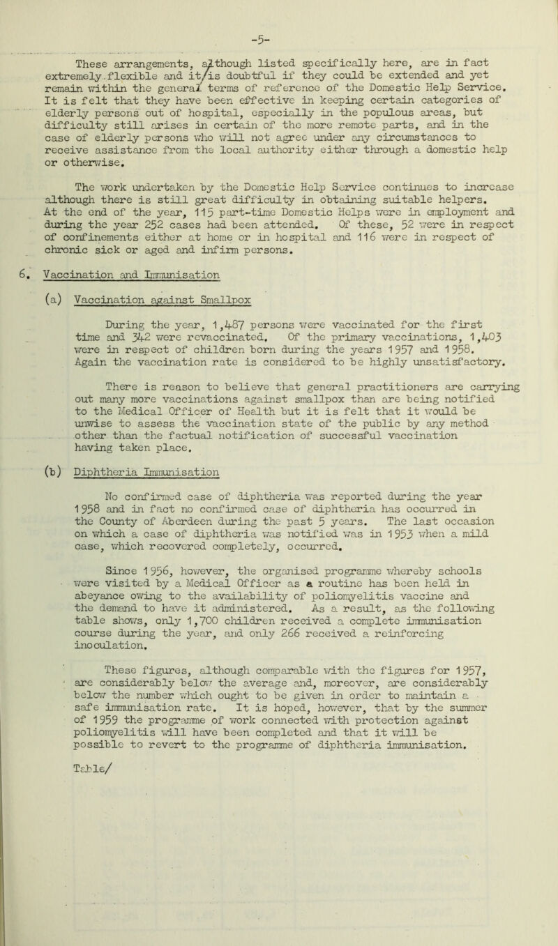 -5- These arrangements, although listed specifically here, are in fact extremely.flexible and it/is doubtful if they could be extended and yet remain within the general terms of reference of the Domestic Help Service. It is felt that they have been effective in keeping certain categories of elderly persons out of hospital, especially in the populous areas, but difficulty still arises in certain of the more remote parts, and in the case of elderly persons who will not agree under any circumstances to receive assistance from the local authority either through a domestic help or otherwise. The work undertaken by the Domestic Help Service continues to increase although there is still great difficulty in obtaining suitable helpers. At the end of the year, 115 part-time Domestic Helps were in employment and during the year 252 cases had been attended. Of these, 52 were in respect of confinements either at home or in hospital and 116 were in respect of chronic sick or aged and infirm persons. 6. Vaccination and Immunisation (a) Vaccination against Smallpox During the year, 1,487 persons it ere vaccinated for the first time and 342 were revaccinated. Of the primary vaccinations, 1,403 were in respect of children born during the years 1957 and 1958. Again the vaccination rate is considered to be highly unsatisfactory. There is reason to believe that general practitioners are carrying out many more vaccinations against smallpox than are being notified to the Medical Officer of Health but it is felt that it would be unwise to assess the vaccination state of the public by any method other than the factual notification of successful vaccination having taken place. (b) Diphtheria Immunisation No confirmed case of diphtheria was reported during the year 1 958 and in fact no confirmed case of diphtheria has occurred in the County of Aberdeen during the past 5 years. The last occasion on which a case of diphtheria was notified was in 1 953 when a mild case, which recovered completely, occurred. Since 1956, however, the organised programme whereby schools • were visited by a Medical Officer as a routine has been held in abeyance owing to the availability of poliomyelitis vaccine and the demand to have it administered. As a result, as the following table shows, only 1,700 children received a complete immunisation course during the year, and only 266 received a reinforcing inoculation. These figures, although comparable with the figures for 1957, are considerably below the average and, moreover, are considerably below the number which ought to be given in order to maintain a safe immunisation rate. It is hoped, however, that by the summer of 1 959 the programme of work connected with protection against poliomyelitis will have been completed and that it will be possible to revert to the programme of diphtheria immunisation. Table/