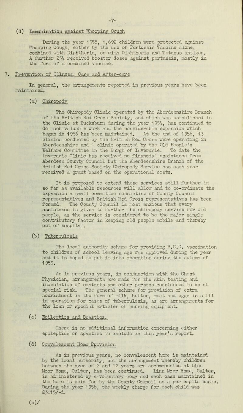 -7- (d) Immunisation against 7/ho oping Cough During the year 1958, 1,692 children were protected against Whooping Cough, either by the use of Pertussis Vaccine alone, combined with Diphtheria, or with Diphtheria and Tetanus antigen. A further 254 received booster doses against pertussis, mostly in the form of a combined vaccine. 7. Prevention of Illness, Care and After-care In general, the arrangements reported in previous years have been maintained. (a) Chiropody The Chiropody Clinic operated by the Aberdeenshire Branch of the British Red Cross Society, and which was established in the Clinic at Bucksbum during the year 1 954, lias continued to do much valuable work and the considerable expansion which began in 1956 has been maintained. At the end of 1958, 13 clinics conducted by the British Red Cross were operating in Aberdeenshire and 1 clinic operated by the Old People's Welfare Committee in the Burgh of Inverurie. To date the Inverurie Clinic has received no financial assistance from Aberdeen County Council but the Aberdeenshire Branch of the British Red Cross Society Chiropody Service has each year received a grant based on the operational costs. It is proposed to extend these services still further in so far as available resources will allow and to co-ordinate the expansion a small committee consisting of County Council representatives and British Red Cross representatives has been formed. The County Council is most anxious that every assistance is given to further the chiropody service for old people, as the service is considered to be the major single contributory factor in keeping old people mobile and thereby out of hospital. (b) Tuberculosis The local authority scheme for providing B.C.G. vaccination to children of school leaving age was approved during the year and it is honed to put it into operation during the autumn of 1959. As in previous years, in conjunction with the Chest Physician, arrangements are made for the skin testing and inoculation of contacts and other persons considered to be at special risk. The general scheme for provision of extra nourishment in the form of milk, butter, meat and eggs is still in operation for cases of tuberculosis, as are arrangements for the loan of special articles of nursing equipment. (c) Epileptics and Spastics. There is no additional information concerning either epileptics or spastics to include in this year's report. (d) Convalescent Home Provision As in previous years, no convalescent home is maintained by the local authority, but the arrangement whereby children between the ages of 2 and 12 years are accommodated at Linn Moor Home, Culter, has been continued. Linn Moor Home, Culter, is administered by a voluntary body and each case maintained in the home is paid for by the County Council on a per capita basis. During the year 1958 the weekly charge for each child was £3:15/-d.