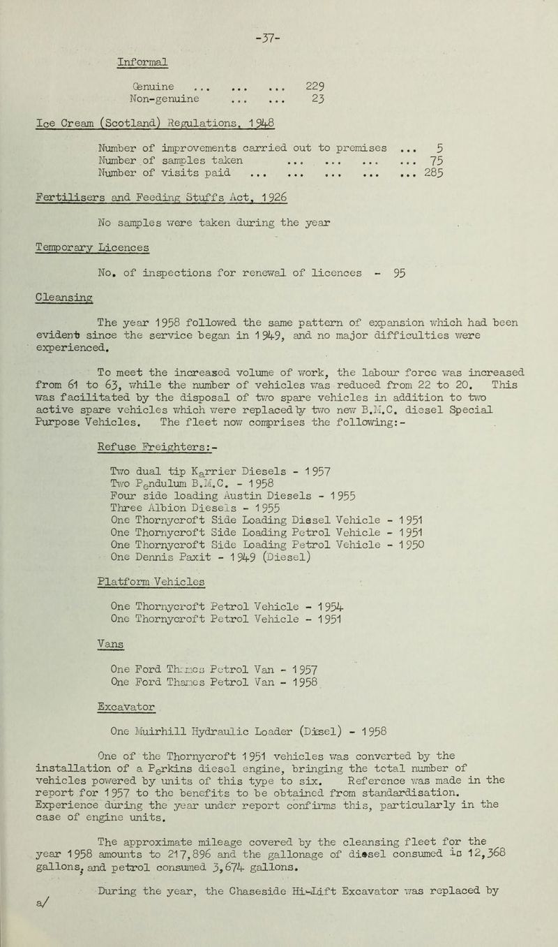-37- (fenuine 229 Non-genuine 23 Ice Cream (Scotland) Regulations. 1948 Number of improvements carried out to premises ... 5 Number of samples taken 73 Number of visits paid 285 Fertilisers and Feeding Stuffs Act, 1926 No samples were taken during the year Temporary Licences No. of inspections for renewal of licences - 95 Cleansing The year 1958 followed the same pattern of expansion which had been evident since the service began in 1949, and no major difficulties were experienced. To meet the increased volume of work, the labour force was increased from 6l to 63, while the number of vehicles was reduced from 22 to 20. This was facilitated by the disposal of two spare vehicles in addition to two active spare vehicles which were replacedly two new B.M.C, diesel Special Purpose Vehicles. The fleet now comprises the following:- Refuse Freighters Tito dual tip Karrier Diesels - 1 957 Two Pendulum B.M.C. - 1958 Four side loading Austin Diesels - 1955 Three Albion Diesels - 1955 One Thornycroft Side Loading Diesel Vehicle - 1951 One Thornycroft Side Loading Petrol Vehicle - 1951 One Thornycroft Side Loading Petrol Vehicle - 1950 One Dennis Paxit - 1949 (Diesel) Platform Vehicles One Thornycroft Petrol Vehicle - 1954 One Thornycroft Petrol Vehicle - 1951 Vans One Ford Themes Petrol Van - 1 957 One Ford Thames Petrol Van - 1958 Excavator One Muirhill Hydraulic Loader (Diesel) - 1 958 One of the Thornycroft 1 951 vehicles was converted by the installation of a Perkins diesel engine, bringing the total number of vehicles powered by units of this type to six. Reference was made in the report for 1957 to the benefits to be obtained from standardisation. Experience during the year under report confirms this, particularly in the case of engine units. The approximate mileage covered by the cleansing fleet for the year 1958 amounts to 217,896 and the gallonage of di®sel consumed is 12,3^8 gallonSj and petrol consumed 3,^74 gallons. During the year, the Chaseside Hi'-Dift Excavator was replaced by a/