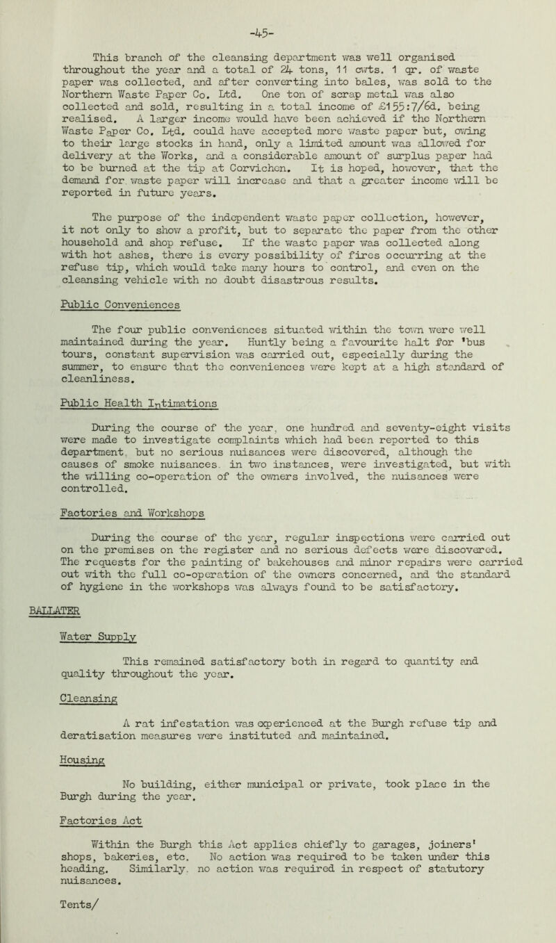 -45- This branch of the cleansing department was well organised throughout the year and a total of 21+ tons, 11 cuts. 1 qr. of waste paper was collected, and after converting into bales, was sold to the Northern Waste Paper Co. Ltd. One ton of scrap metal was also collected and sold, resulting in a total income of £155:7/63-. being realised. A larger income would, have been achieved if the Northern Waste Paper Co, Ltd, could have accepted more waste paper but, owing to their large stocks in hand, only a limited amount was allowed for delivery at the Works, and a considerable amount of surplus paper had to be burned at the tip at Corvichen. It is hoped, however, that the demand for. waste paper will increase and that a greater income will be reported in future years. The purpose of the independent waste paper collection, however, it not only to show a profit, but to separate the paper from the other household and shop refuse. If the waste paper was collected along with hot ashes, there is every possibility of fires occurring at the refuse tip, which would take many hours to control, and even on the cleansing vehicle with no doubt disastrous results. Public Conveniences The four public conveniences situated within the town were well maintained during the year. Huntly being a favourite halt for *bus tours, constant supervision was carried out, especially during the summer, to ensure that the conveniences were kept at a high standard of cleanliness. Public Health Intimations During the course of the year, one hundred and seventy-eight visits were made to investigate coirplaints which had been reported to this department but no serious nuisances were discovered, although the causes of smoke nuisances, in two instances, were investigated, but with the willing co-operation of the owners involved, the nuisances were controlled. Factories and Workshops During the course of the year, regular inspections were carried out on the premises on the register and no serious defects were discovered. The requests for the painting of bakehouses and minor repairs were carried out with the full co-operation of the owners concerned, and the standard of hygiene in the workshops was always found to be satisfactory. BALLATER Yfater Supply This remained satisfactory both in regard to quantity and quality throughout the year. Cleansing A rat infestation was experienced at the Burgh refuse tip and deratisation measures were instituted and maintained. Housing No building, either municipal or private, took place in the Burgh during the year. Factories Act Within the Burgh this Act applies chiefly to garages, joiners' shops, bakeries, etc. No action was required to be taken under this heading. Similarly, no action was required in respect of statutory nuisances. Tents/