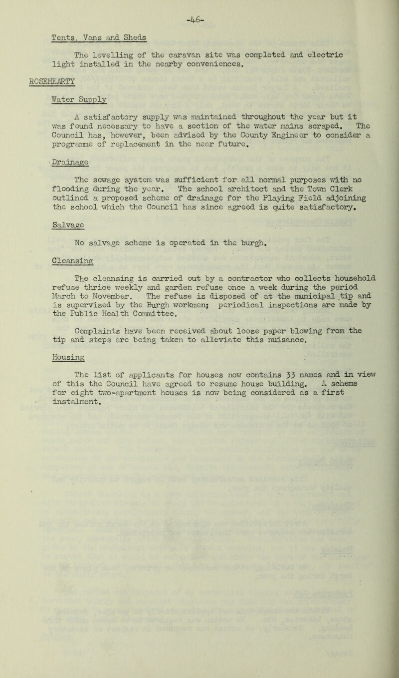 Tents, Vans and Sheds -A 6- The levelling of the caravan site was completed and electric light installed in the nearby conveniences. ROSEHEARTY Water Supply A satisfactory supply was maintained throughout the year but it was found necessary to have a section of the water mains scraped. The Council has, however, been advised by the County Engineer to consider a programme of replacement in the near' future. Drainage The sewage system was sufficient for. all normal purposes with no flooding during the year. The school architect and the Town Clerk outlined a proposed scheme of drainage for the Playing Field adjoining the school which the Council has since agreed is quite satisfactory. Salvage No salvage scheme is operated in the burgh. Cleansing The cleansing is carried out by a contractor who collects household refuse thrice weekly and garden refuse once a week during the period March to November. The refuse is disposed of at the municipal tip and is supervised by the Burgh workmen; periodical inspections are made by the Public Health Committee. Complaints have been received about loose paper blowing from the tip and steps are being taken to alleviate this nuisance. Housing The list of applicants for houses now contains 33 names and in view of this the Council have agreed to resume house building. A scheme for eight two-apartment houses is now being considered as a first instalment.