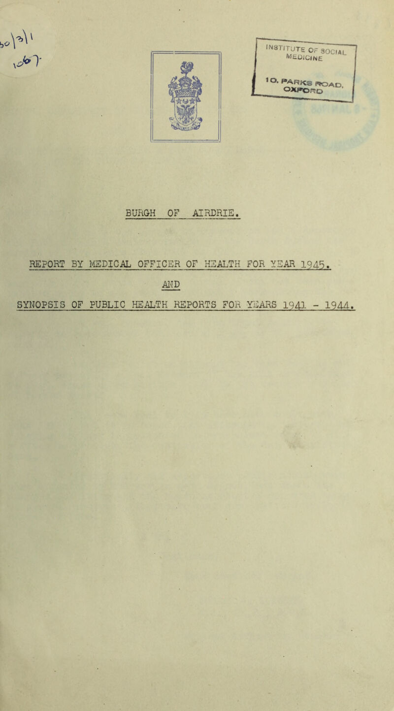 BURGH OF AIRDRIE. REPORT BY MEDICAL OFFICER OF HEALTH FOR YEAR 1945. AND SYNOPSIS OF PUBLIC HEALTH REPORTS FOR -YEARS 1941 - 1944.