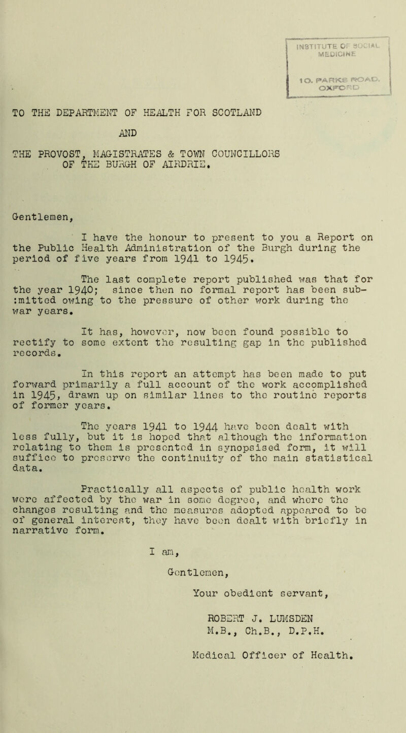 IN3TITUTE OF 30CIA MEDICINE lO. PARKS3 IVOAt OXFCD TO THE DEPARTMENT OF HEALTH FOR SCOTLAND AND THE PROVOST, MAGISTRATES & TOWN COUNCILLORS OF THE BURGH OF AIRDRIE. Gentlemen, I have the honour to present to you a Report on the Public Health Administration of the Burgh during the period of five years from 1941 to 1945* The last complete report published was that for the year 1940; since then no formal report has been sub- mitted owing to the pressure of other work during the war years. It has, however, now been found possible to rectify to some extent the resulting gap in the published records. In this report an attempt has been made to put forward primarily a full account of the work accomplished in 1945 > drawn up on similar lines to the routine reports of former years. The years 1941 to 1944 htivo been dealt with less fully, but it is hoped that although the information relating to them is presented in synopsised form, it will suffice to preserve the continuity of the main statistical data. Practically all aspects of public health work were affected by the war in some degree, and where the changes resulting and the measures adopted appeared to be of general interest, they have been dealt with briefly in narrative form. I am, Gentlemen, Your obedient servant, ROBERT J. LUMSDEN M.B., Ch.B., D.P.H. Medical Officer of Health