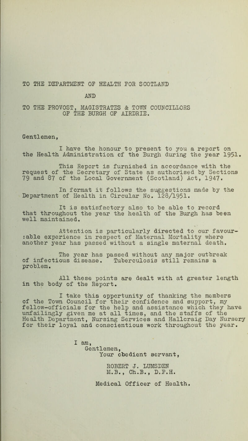 TO THE DEPARTMENT OF HEALTH FOR SCOTLAND AND TO THE PROVOST, MAGISTRATES & TOWN COUNCILLORS OF THE BURGH OF AIRDRIE. Gentlemen, I have the honour to present to you a report on the Health Administration of the Burgh during the year 1951. This Report is furnished in accordance with the request of the Secretary of State as authorised by Sections 79 and 87 of the Local Government (Scotland) Act, 1947. In format it follows the suggestions made by the Department of Health in Circular No. 128/1951. It is satisfactory also to be able to record that throughout the year the health of the Burgh has been well maintained. Attention is particularly directed to our favour- sable experience in respect of Maternal Mortality where another year has passed without a single maternal death. The year has passed without any major outbreak of infectious disease. Tuberculosis still remains a problem. All these points are dealt with at greater length in the body of the Report. I take this opportunity of thanking the members of the Town Council for their confidence and support, my fellow-officials for the help and assistance which they have unfailingly given me at all times, and the staffs of the Health Department, Nursing Services and Hallcraig Day Nursery for their loyal and conscientious work throughout the year. I am, Gentlemen, Your obedient servant, ROBERT J. LUMSDEN M.B., Ch.B. , D.P.II. Medical Officer of Health