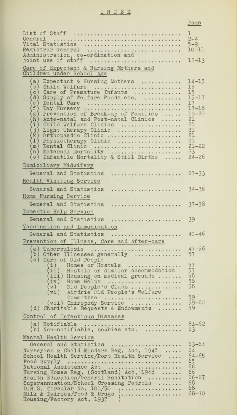 INDEX Page List of Staff 1 General 2-4 Vital Statistics 5-9 Registrar General 10-11 Administration, co-ordination and joint use of staff 12-13 Children under School Age (a) Expectant & Nursing Mothers 14-15 (b) Child Welfare 15 (c) Care of Premature Infants 15 (d) Supply of Welfare Foods etc 15-17 (e ) Dental Care 17 (f) Day Nursery 17-18 (g) Prevention of Break-up of Families 19-20 (h) Ante-natal and Post-natal Clinics 21 (i) Child Welfare Clinics 21 (j) Light Therapy Clinic 21 (k) Orthopaedic Clinic 21 (l) Physiotherapy Clinic 21 (m) Dental Clinic 21-22 (n) Maternal Mortality . 23 (o) Infantile Mortality & Still Births 24-26 Domiciliary Midwifery General and Statistics 27-33 Health Visiting Service General and Statistics 34-36 Home Nursing Service General and Statistics 37-38 Domestic Help Service General and Statistics 39 Vaccination and Immunisation General and Statistics 40-46 Prevention of Illness, Care and After-care fa) Tuberculosis 47-56 (b) Other Illnesses generally 57 (c) Care of Old People (i) Homes or Hostels 57 fii) Hostels or similar accommodation 57 fiii) Housing on medical grounds ....... 58 (iv) Home Helps 58 (v) Old People's Clubs 58 (vi) Airdrie Old People's Welfare Committee 59 (vii) Chiropody Service 59-60 (d) Charitable Bequests & Endowments 59 Control of Infectious Diseases fa) Notifiable 61-62 (b) Non-notifiable, scabies etc 63 Mental Health Service General and Statistics 63-64 Nurseries & Child Minders Reg. Act, 1948 64 School Health Service/Port Health Service .... 64-65 Food Supply 65 National Assistance Act 66 Nursing Homes Reg. (Scotland) Act,'1948 66 Health Education/General Sanitation 66-67 Superannuation/School Crossing Patrols 68 D.H.S. Circular No. 101/50 68 Milk & Dairies/Food & Drugs ) 68-70 Housing/Factory Act, 1937 )