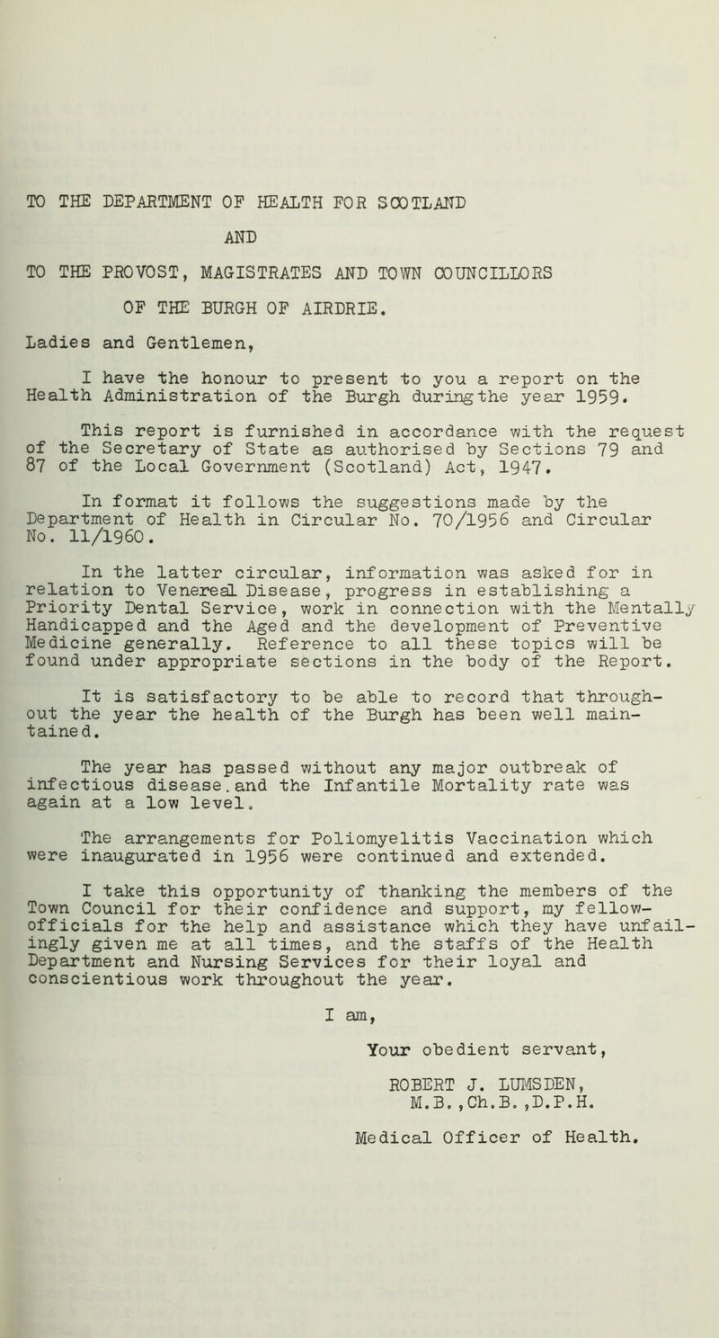 TO THE DEPARTMENT OF HEALTH FOR SCOTLAND AND TO THE PROVOST, MAGISTRATES AND TOWN COUNCILLORS OF THE BURGH OF AIRDRIE. Ladies and Gentlemen, I have the honour to present to you a report on the Health Administration of the Burgh during the year 1959* This report is furnished in accordance with the request of the Secretary of State as authorised by Sections 79 and 87 of the Local Government (Scotland) Act, 1947. In format it follows the suggestions made by the Department of Health in Circular No. 70/1956 and Circular No. 11/1960. In the latter circular, information was asked for in relation to Venereal Disease, progress in establishing a Priority Dental Service, work in connection with the Mentally Handicapped and the Aged and the development of Preventive Medicine generally. Reference to all these topics will be found under appropriate sections in the body of the Report. It is satisfactory to be able to record that through- out the year the health of the Burgh has been well main- tained. The year has passed without any major outbreak of infectious disease.and the Infantile Mortality rate was again at a low level. The arrangements for Poliomyelitis Vaccination which were inaugurated in 1956 were continued and extended. I take this opportunity of thanking the members of the Town Council for their confidence and support, my fellow- officials for the help and assistance which they have unfail- ingly given me at all times, and the staffs of the Health Department and Nursing Services for their loyal and conscientious work throughout the year. I am, Your obedient servant, ROBERT J. LUMSDEN, M.B.,Ch.B.,D.P.H. Medical Officer of Health