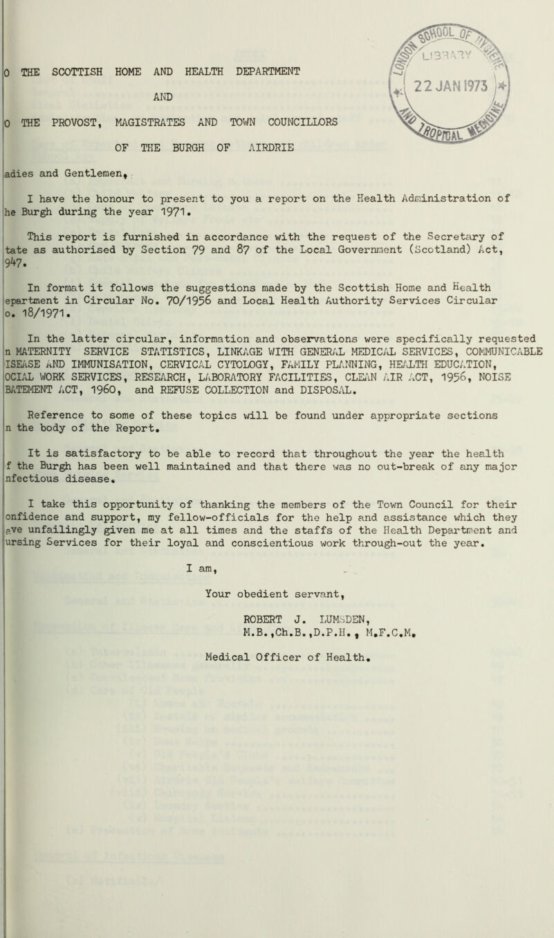 0 THE SCOTTISH HOME AND HEALTH DEPARTMENT AND 0 THE PROVOST, MAGISTRATES AND TOWN COUNCILLORS OF THE BURGH OF AIRDRIE adies and Gentlemen, I have the honour to present to you a report on the Health Administration of he Burgh during the year 1971* This report is furnished in accordance with the request of the Secretary of tate as authorised by Section 79 and 87 of the Local Government (Scotland) Act, 9V7. In format it follows the suggestions made by the Scottish Home and Health epartment in Circular No. 70/1956 and Local Health Authority Services Circular 0. 18/1971. In the latter circular, information and observations were specifically requested n MATERNITY SERVICE STATISTICS, LINKAGE WITH GENERAL MEDICAL SERVICES, COMMUNICABLE ISEASE hND IMMUNISATION, CERVICAL CYTOLOGY, FAMILY PLANNING, HEALTH EDUCATION, OCIAL WORK SERVICES, RESEARCH, LABORATORY FACILITIES, CLEAN AIR ACT, 1956, NOISE BATEMENT ACT, i960, and REFUSE COLLECTION and DISPOSAL. Reference to some of these topics will be found under appropriate sections n the body of the Report. It is satisfactory to be able to record that throughout the year the health f the Burgh has been well maintained and that there was no out-break of any major nfectious disease* I take this opportunity of thanking the members of the Town Council for their onfidence and support, my fellow-officials for the help and assistance which they ?ve unfailingly given me at all times and the staffs of the Health Department and ursing Services for their loyal and conscientious work through-out the year. I am, Your obedient servant, ROBERT J. LUMSDEN, M.B.,Ch.B.,D.P.H.t M.F.C.M* Medical Officer of Health