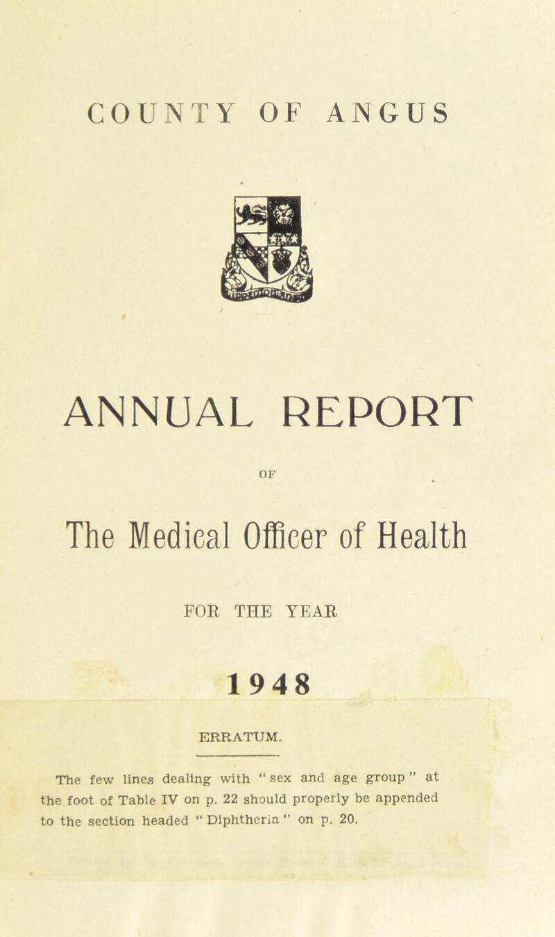 COUNTY OF ANGUS i ANNUAL REPORT OF The Medical Officer of Health FOR THE YEAR 1948 ERRATUM. The few lines dealing with “ sex and age group ” at the foot of Table IV on p. 22 should properly be appended to the section headed “ Diphtheria ” on p. 20.