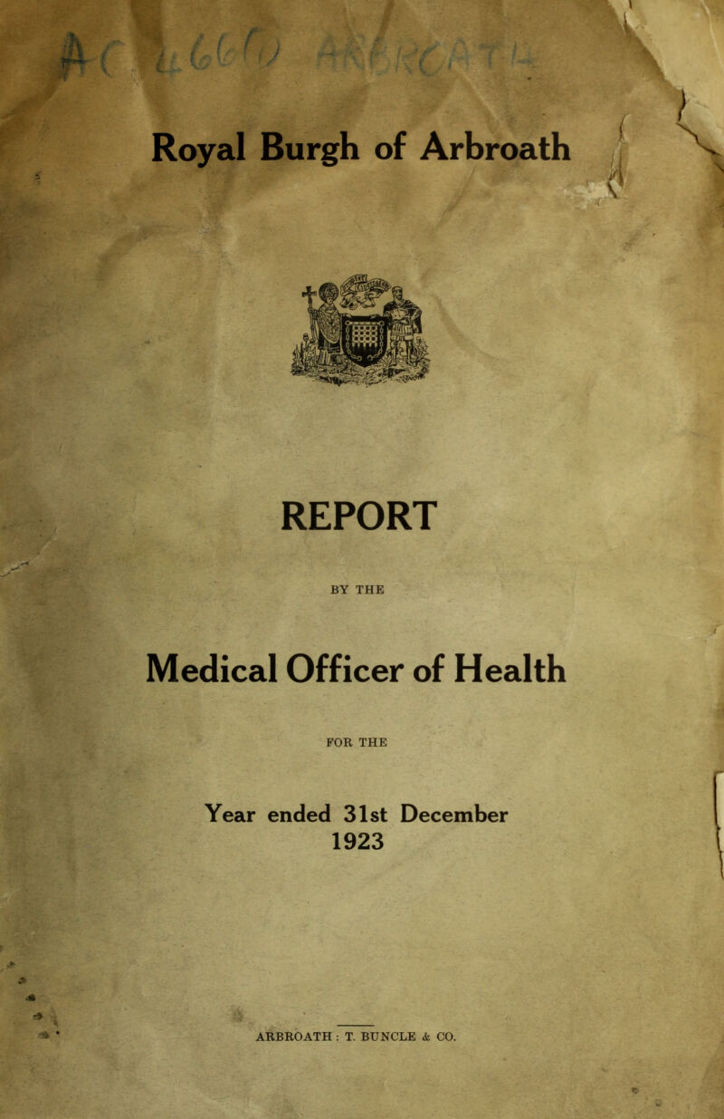 /. ( f V Royal Burgh of Arbroath l } \ \ REPORT L ' ’r«y?^;'• BY THE Medical Officer of Health FOR THE Year ended 31st December 1923 > A .* ■ -■a * ARBROATH : T. BUNGLE & CO. «• \ ' * g - ; •