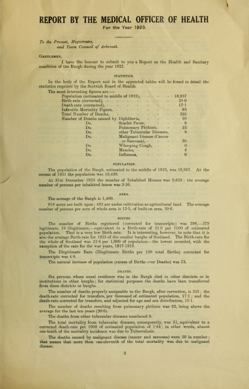 V REPORT BY THE MEDICAL OFFICER OF HEALTH For the Year 1923. To the Provost, Magistrates, and Town Council of Arbroath. Gentlemen, I have the honour to submit to you a Report on the Health and Sanitary condition of the Burgh during the year 1923. STATISTICS. In the body of the Report and in the appended tables will be found in detail the statistics required by the Scottish Board of Health. The most interesting figures are :— Population (estimated to middle of 1923), ... 18,957 Birth rate (corrected), - 2D0 Death-rate (corrected), - 171 Infantile Mortality Figure, . 93 Total Number of Deaths, 325 Number of Deaths caused by Diphtheria, 10 Do. Scarlet Fever, 9 Do. Pulmonary Phthisis, 22 Do. other Tubercular Diseases, 9 Do. Malignant Disease (Cancer or Sarcoma), - 30 Do. Whooping Cough, 0 Do. Measles, - - - - 6 Do. Influenza, ... 0 POPULATION. The population of the Burgh, estimated to the middle of 1923, was 18,957. At the census of 1921 the population was 19,499. At 31st December 1923 the number of Inhabited Houses was 5,635 ; the average number of persons per inhabited house was 3 36. AREA. The acreage of the Burgh is 1,400. 918 acres are built upon; 482 are under cultivation as agricultural land. The average number of persons per acre of whole area is 13-5, of built-on area, 20-6. BIRTHS The number of Births registered (corrected for transcripts) was 398,—379 legitimate, 19 illegitimate,—equivalent to a Birth-rate of 2 l'O per 1000 of estimated population. That is a very low Birth rate. It is interesting, however, to note that it is also the average Birth-rate for 1923 of the smaller burghs of Scotland. The Birth-rate for the whole of Scotland was 22 8 per 1,000 of population—the lowest recorded, with the exception of the rate for the war years, 1917-1919. The Illegitimate Rate (Illegitimate Births per 100 total Births) corrected for transcripts was 4 8. The natural increase of population (excess of Births over Deaths) was 7 3. DEATHS. Six persons whose usual residence was in the Bui’gh died in other districts or in institutions in other burghs; for statistical purposes the deaths have been transferred from those districts or burghs. The number of deaths properly assignable to the Burgh, after correction, is 325 ; the death-rate corrected for transfers, per thousand of estimated population, 17T ; and the death-rate corrected for transfers, and adjusted for age and sex distribution, 15T. The number of deaths resulting from pulmonary phthisis was 22, being above the average for the last ten years (20-0). The deaths from other tubercular diseases numbered 9. The total mortality from tubercular diseases, consequently, was 31, equivalent to a corrected death-rate per 1000 of estimated population of P64; in other words, almost one-tenth of the mortality incidence was due to Tuberculosis. The deaths caused by malignant disease (cancer and sarcoma) were 30 in number ; that means that more than one-eleventh of the total mortality was due to malignant disease. 3