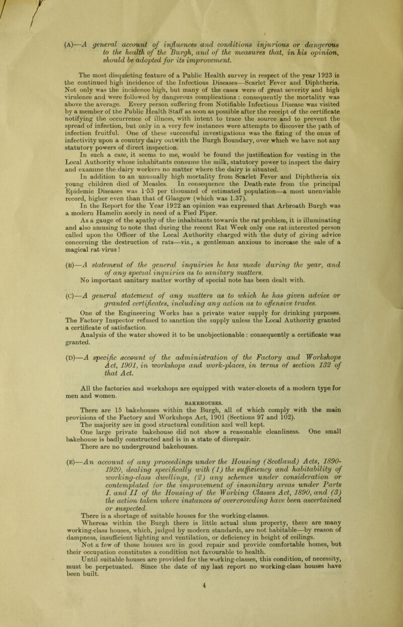 (a) —A general account of influences and conditions injurious or dangerous to the health of the Burgh, and of the measures that, in his opinion, should he adopted for its improvement. The most disquieting feature of a Public Health survey in respect of the year 1923 is the continued high incidence of the Infectious Diseases—Scarlet Fever and Diphtheria. Not only was the incidence high, but many of the cases were of great severity and high virulence and were followed by dangerous complications : consequently the mortality was above the average. Every person suffering from Notifiable Infectious Disease was visited by a member of the Public Health Staff as soon as possible after the receipt of the certificate notifying the occurrence of illness, with intent to trace the source and to prevent the spread of infection, but only in a very few instances were attempts to discover the path of infection fruitful. One of these successful investigations was the fixing of the onus of infectivity upon a country dairy outwith the Burgh Boundary, over which we have not any statutory powers of direct inspection. In such a case, it seems to me, would be found the justification for vesting in the Local Authority whose inhabitants consume the milk, statutory power to inspect the dairy and examine the dairy workers no matter where the dairy is situated. In addition to an unusually high mortality from Scarlet Fever and Diphtheria six young children died of Measles. In consequence the Death rate from the principal Epidemic Diseases was l-53 per thousand of estimated population—a most unenviable record, higher even than that of Glasgow (which was 1.37). In the Report for the Year 1922 an opinion was expressed that Arbroath Burgh was a modern Hamelin sorely in need of a Pied Piper. As a gauge of the apathy of the inhabitants towards the rat problem, it is illuminating and also amusing to note that during the recent Rat Week only one rat-interested person called upon the Officer of the Local Authority charged with the duty of giving advice concerning the destruction of rats—viz., a gentleman anxious to increase the sale of a magical rat virus! (b) —A statement of the general inquiries he has made during the year, and of any special inquiries as to sanitary matters. No important sanitary matter worthy of special note has been dealt with. (c) — A general statement of any matters as to which he has given advice or granted certificates, including any action as to offensive trades. One of the Engineering Works has a private water supply for drinking purposes. The Factory Inspector refused to sanction the supply unless the Local Authority granted a certificate of satisfaction. Analysis of the water showed it to be unobjectionable: consequently a certificate was granted. (D)—A specific account of the administration of the Factory and Workshops Act, 1901, in workshops and work-places, in terms of section 132 of that Act. All the factories and workshops are equipped with water-closets of a modern type for men and women. BAKEHOUSES. There are 15 bakehouses within the Burgh, all of which comply with the main provisions of the Factory and Workshops Act, 1901 (Sections 97 and 102). The majority are in good structural condition and well kept. One large private bakehouse did not show a reasonable cleanliness. One small bakehouse is badly constructed and is in a state of disrepair. There are no underground bakehouses. (e)—An account of any proceedings under the Housing (Scotland) Acts, 1890- 1920, dealing specifically with (1) the sufficiency and habitability of working-class dwellings, (2) any schemes under consideration or contemplated for the improvement of insanitary areas under Parts I. and II of the Housing of the Working Classes Act, 1890, and (3) the action taken where instances of overcrowding have been ascertained or suspected- There is a shortage of suitable houses for the working-classes. Whereas within the Burgh there is little actual slum property, there are many working-class houses, which, judged by modern standards, are not habitable—by reason of dampness, insufficient lighting and ventilation, or deficiency in height of ceilings. Not a few of those houses are in good repair and provide comfortable homes, but their occupation constitutes a condition not favourable to health. Until suitable houses are provided for the working-classes, this condition, of necessity, must be perpetuated. Since the date of my last report no working-class houses have been built.