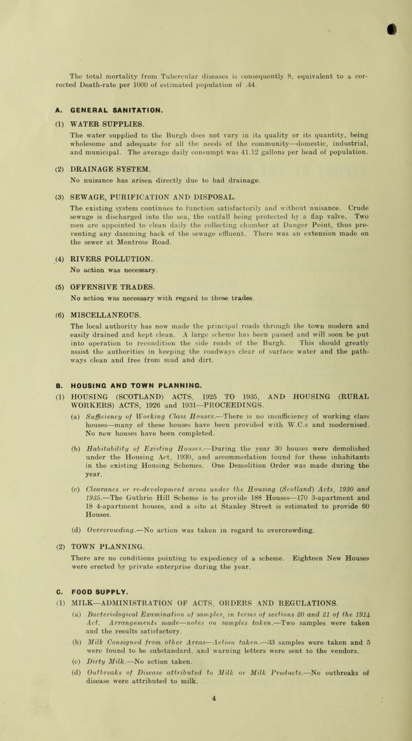 The total mortality from Tubercular diseases is consequently 8, equivalent to a cor- rected Death-rate per 1000 of estimated population of .44. A. GENERAL SANITATION. (1) WATER SUPPLIES. The water supplied to the Burgh does not vary in its quality or its quantity, being wholesome and adequate for all the needs of the community—domestic, industrial, and municipal. The average daily consumpt was 41.12 gallons per head of population. (2) DRAINAGE SYSTEM. No nuisance has arisen directly due to bad drainage. (3) SEWAGE, PURIFICATION AND DISPOSAL. The existing system continues to function satisfactorily and without nuisance. Crude sewage is discharged into the sea, the outfall being protected by a flap valve. Two men are appointed to clean daily the collecting chamber at Danger Point, thus pre- venting any damming back of the sewage effluent. There was an extension made on the sewer at Montrose Road. (4) RIVERS POLLUTION. No action was necessary. (5) OFFENSIVE TRADES. No action was necessary with regard to these trades. (6) MISCELLANEOUS. The local authority has now made the principal roads through the town modern and easily drained and kept clean. A large scheme has been passed and will soon be put into operation to recondition the side roads of the Burgh. This should greatly assist the authorities in keeping the roadways clear of surface water and the path- ways clean and free from mud and dirt. B. HOUSING AND TOWN PLANNING. (1) HOUSING (SCOTLAND) ACTS. 1925 TO 1935, AND HOUSING (RURAL WORKERS) ACTS, 1926 and 1931—PROCEEDINGS. (a) Sufficiency of Working Class Houses.—There is no insufficiency of working class houses—many of these houses have been provided with W.C.s and modernised. No new houses have been completed. (b) Habitability of Existing Houses.—During the year 30 houses were demolished under the Housing Act, 1930, and accommodation found for these inhabitants in the existing Housing Schemes. One Demolition Order was made during the year. (c) Clearance or re-development areas under the Housing (Scotland) Acts, 1930 and 1935.—The Guthrie Hill Scheme is to provide 188 Houses—170 3-apartment and 18 4-apartment houses, and a site at Stanley Street is estimated to provide 60 Houses. (d) Overcrowding.—No action was taken in regard to overcrowding. (2) TOWN PLANNING. There are no conditions pointing to expediency of a scheme. Eighteen New Houses were erected by private enterprise during the year. C. FOOD SUPPLY. (1) MILK—ADMINISTRATION OF ACTS, ORDERS AND REGULATIONS. (a) Bacteriological Examination of samples, in terms of sections 20 and 21 of the 1914 Act. Arrangements made—notes on samples taken.—Two samples were taken and the results satisfactory. (b) Milk Consigned from other Areas—Action taken.—33 samples were taken and 5 were found to be substandard, and warning letters were sent to the vendors. (c) Dirty Milk.—No action taken. (d) Outbreaks of Disease attributed to Milk or Milk Products.—No outbreaks of disease were attributed to milk.