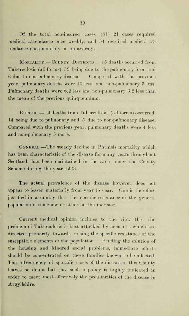 Of the total non-insured cases (81) 21 cases required medical attendance once weekly, and 34 required medical at- tendance once monthly on an average. Mortality.—County Districts.—45 deaths occurred from Tuberculosis (all forms), 39 being due to the pulmonary form and 6 due to non-pulmonary disease. Compared with the previous year, pulmonary deaths were 10 less, and non-pulmonary 3 less. Pulmonary deaths were 6.2 less and non-pulmonary 3.2 less than the mean of the previous quinquennium. Burghs 19 deaths from Tuberculosis, (all forms) occurred, 14 being due to pulmonary and 5 due to non-pulmonary disease. Compared with the previous year, pulmonary deaths were 4 less and non-pulmonary 3 more. General.—The steady decline in Phthisis mortality which has been chara.cteristic of the disease for many years throughout Scotland, has been maintained in the area under the County Scheme during the year 1923. The actual prevalence of the disease however, does not appear to lessen materially from year to year. One is therefore justified in assuming that the specific resistance of the general population is somehow or other on the increase. Current medical opinion inclines to the view that the problem of Tuberculosis is best attacked by measures which are directed primarily towards raising the specific resistance of the susceptible elements of the population. Pending the solution of the housing and kindred social problems, immediate efforts should be concentrated on those families known to be atfected. The infrequency of sporadic cases of the disease in this County leaves no doubt but that such a policy is highly indicated in order to meet most elfectively the peculiarities of the disease in Argyllshire.