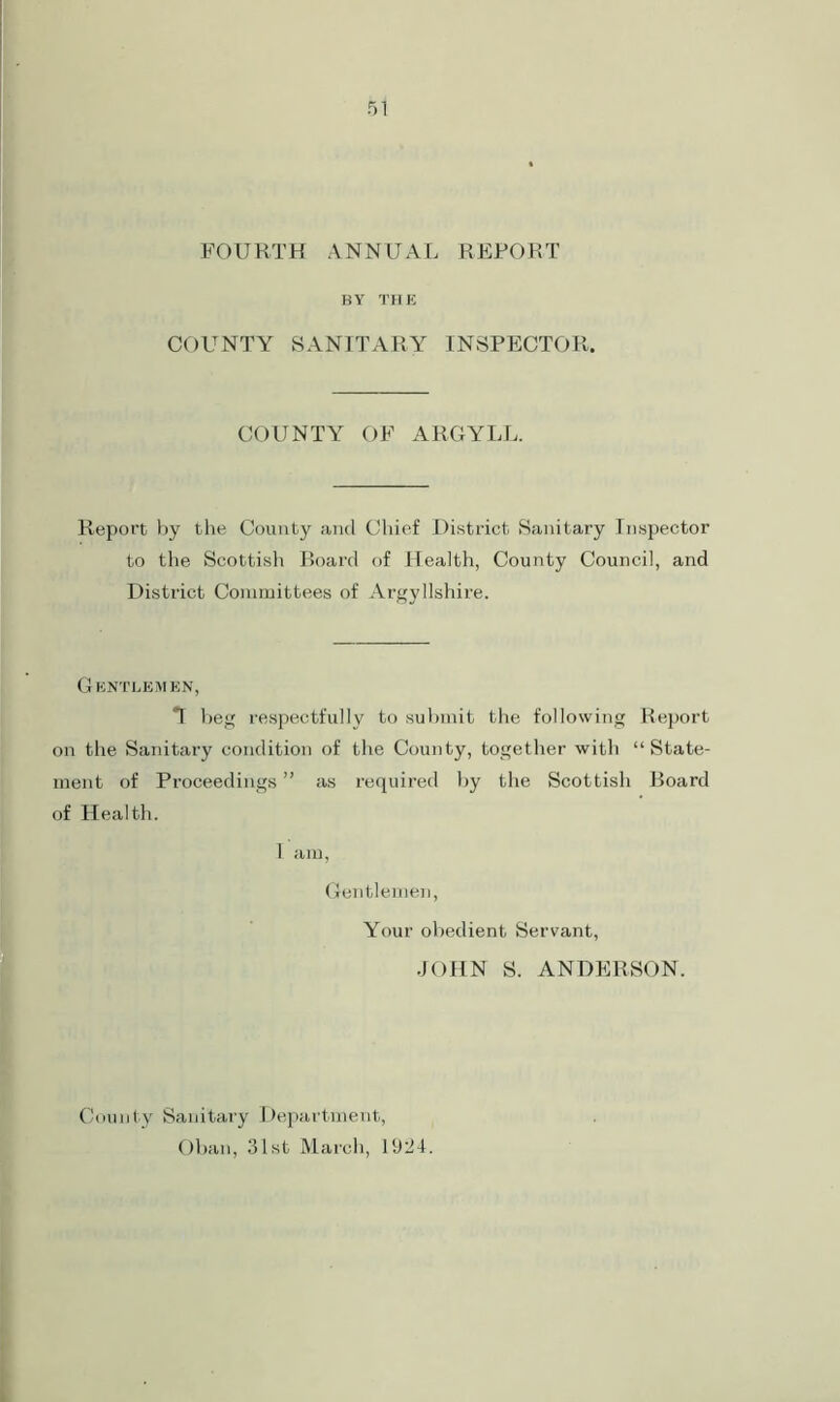 FOURTH ANNUAL REPORT BY THE COUNTY SANITARY INSPECTOR. COUNTY OF ARGYLL. Report by the County and Chief District Sanitary Inspector to the Scottish Board of Health, County Council, and District Committees of Argyllshire. Gentlemen, T beg respectfully to submit the following Report on the Sanitary condition of the County, together with “ State- ment of Proceedings ” as required by the Scottish Board of Health. 1 am, Gentlemen, Your obedient Servant, JOHN S. ANDERSON. County Sanitary Department, Oban, 31st March, 1924.