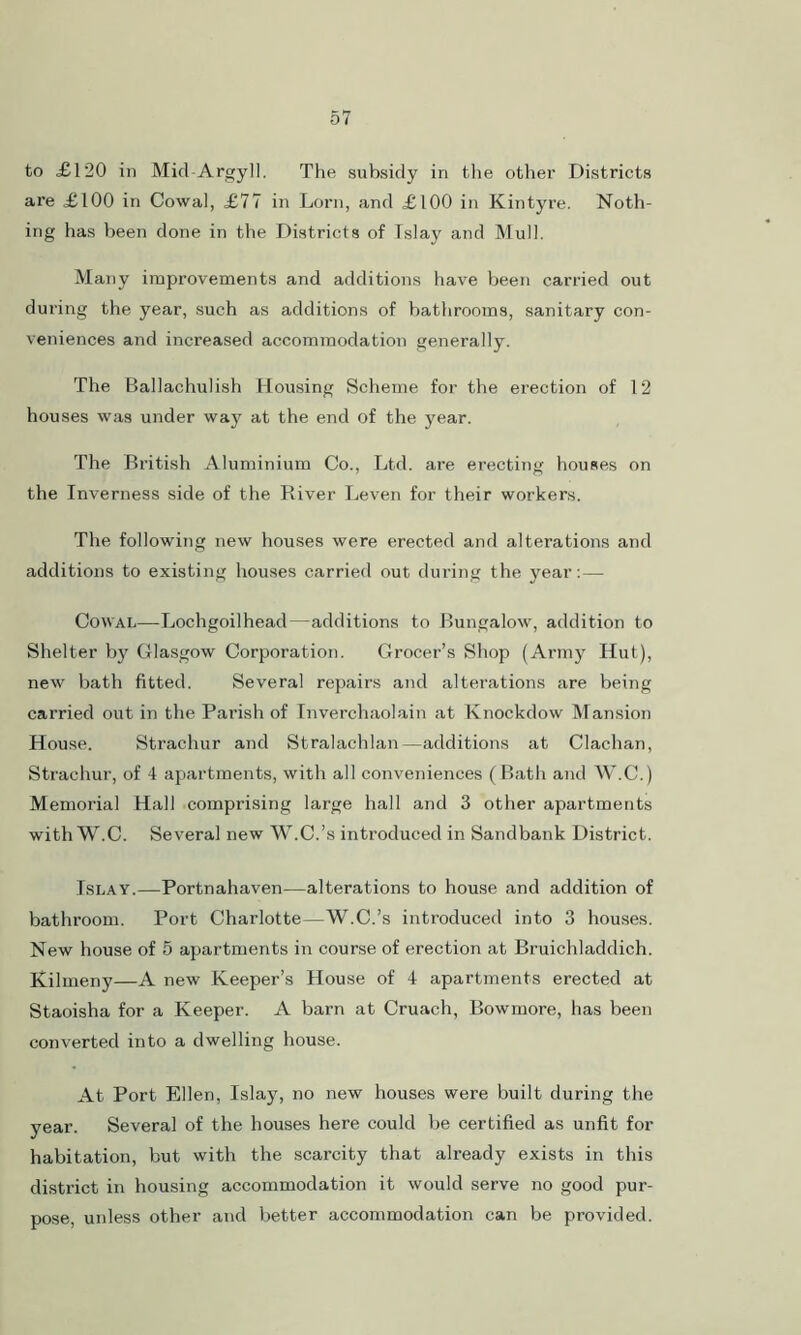 to <£120 in Mid Argyll. The subsidy in the other Districts are £100 in Cowal, £77 in Lorn, and £100 in Kintyre. Noth- ing has been done in the Districts of Tslay and Mull. Many improvements and additions have been carried out during the year, such as additions of bathrooms, sanitary con- veniences and increased accommodation generally. The Ballachulish Housing Scheme for the erection of 12 houses was under way at the end of the year. The British Aluminium Co., Ltd. are erecting houses on the Inverness side of the River Leven for their workers. The following new houses were erected and alterations and additions to existing houses carried out during the year:— Cowal—Lochgoilhead—additions to Bungalow, addition to Shelter by Glasgow Corporation. Grocer’s Shop (Army Hut), new bath fitted. Several repairs and alterations are being carried out in the Parish of Inverchaolain at Knockdow Mansion House. Strachur and Stralachlan—additions at Clachan, Strachur, of 4 apartments, with all conveniences (Bath and W.C.) Memorial Hall comprising large hall and 3 other apartments with W.C. Several new W.C.’s introduced in Sandbank District. Islay.—Portnahaven—alterations to house and addition of bathroom. Port Charlotte—W.C.’s introduced into 3 houses. New house of 5 apartments in course of erection at Bruichladdich. Kilmeny—A new Keeper’s House of 4 apartments erected at Staoisha for a Keeper. A barn at Cruach, Bowmore, has been converted into a dwelling house. At Port Ellen, Islay, no new houses were built during the year. Several of the houses here could be certified as unfit for habitation, but with the scarcity that already exists in this district in housing accommodation it would serve no good pur- pose, unless other and better accommodation can be provided.