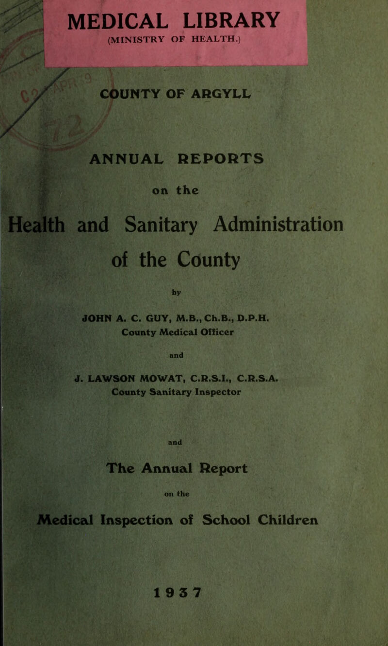 MEDICAL LIBRARY (MINISTRY OF HEALTH.) COUNTY OF ARGYLL ANNUAL REPORTS on the Health and Sanitary Administration of the County by JOHN A. C. GUY, M.B., Ch.B., D.P.H. County Medical Officer and J. LAWSON MOWAT, C.R.S.I., C.R.S.A. County Sanitary Inspector and The Annual Report on the Medical Inspection of School Children 19 3 7