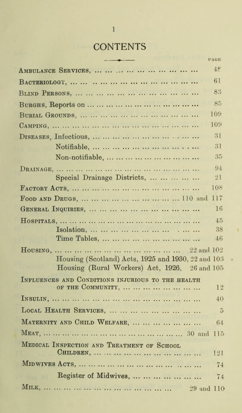 CONTENTS + PAGE Ambulance Services, 48 Bacteriology 61 Blind Persons, 83 Burghs, Reports on Burial Grounds, 109 Camping, 109 Diseases, Infectious, 31 Notifiable, . ... 31 Non-notifiable, 35 Drainage, 94 Special Drainage Districts, ill Factory Acts, 10* Food and Drugs 110 and 117 General Inquiries, 1G Hospitals, 45 Isolation 38 Time Tables 46 Housing, 22 and 102 Housing (Scotland) Acts, 1925 and 1930, 22 and 103 Housing (Rural Workers) Act, 1926, 26 and 105 Influences and Conditions injurious to the health of the Community, 12 Insulin, 40 Local Health Services, 5 Maternity and Child Welfare 64 Meat 30 and 115 Medical Inspection and Treatment of School Children, 121 Midwives Acts, 74 Register of Midwives, 74 Milk 29 and 110