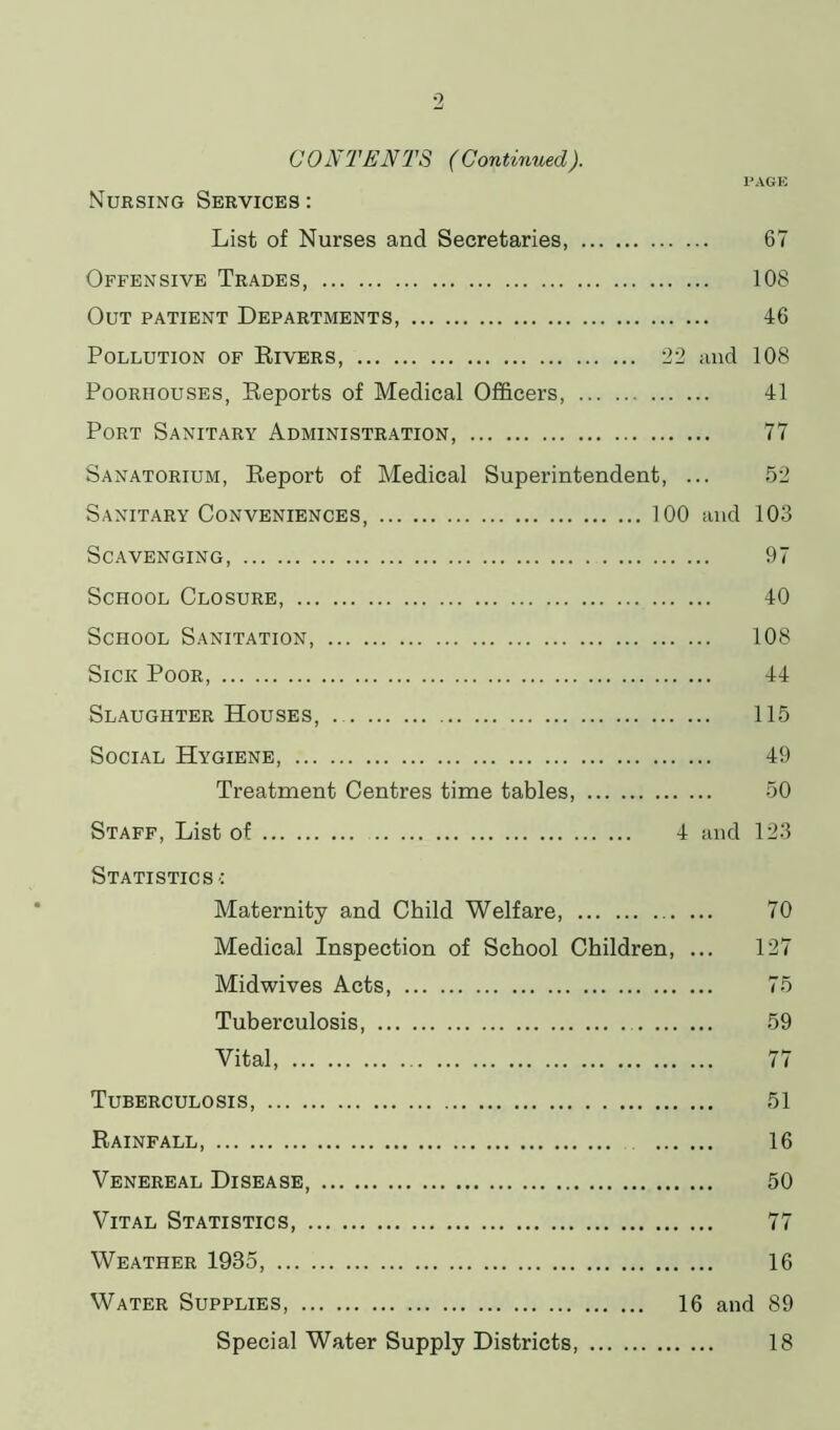 PAGE CONTENTS (Continued). Nursing Services : List of Nurses and Secretaries, 67 Offensive Trades, 108 Out patient Departments, 46 Pollution of Rivers, 22 and 108 Poorhouses, Reports of Medical Officers 41 Port Sanitary Administration, 77 Sanatorium, Report of Medical Superintendent, ... 52 Sanitary Conveniences, 100 and 103 Scavenging, 97 School Closure, 40 School Sanitation, 108 Sick Poor, 44 Slaughter Houses, 115 Social Hygiene, 49 Treatment Centres time tables, 50 Staff, List of 4 and 123 Statistics ■: Maternity and Child Welfare Medical Inspection of School Children, Midwives Acts, Tuberculosis ... Vital, Tuberculosis, Rainfall, Venereal Disease, Vital Statistics, Weather 1935, Water Supplies, Special Water Supply Districts 70 127 75 59 77 51 16 50 77 16 16 and 89 18