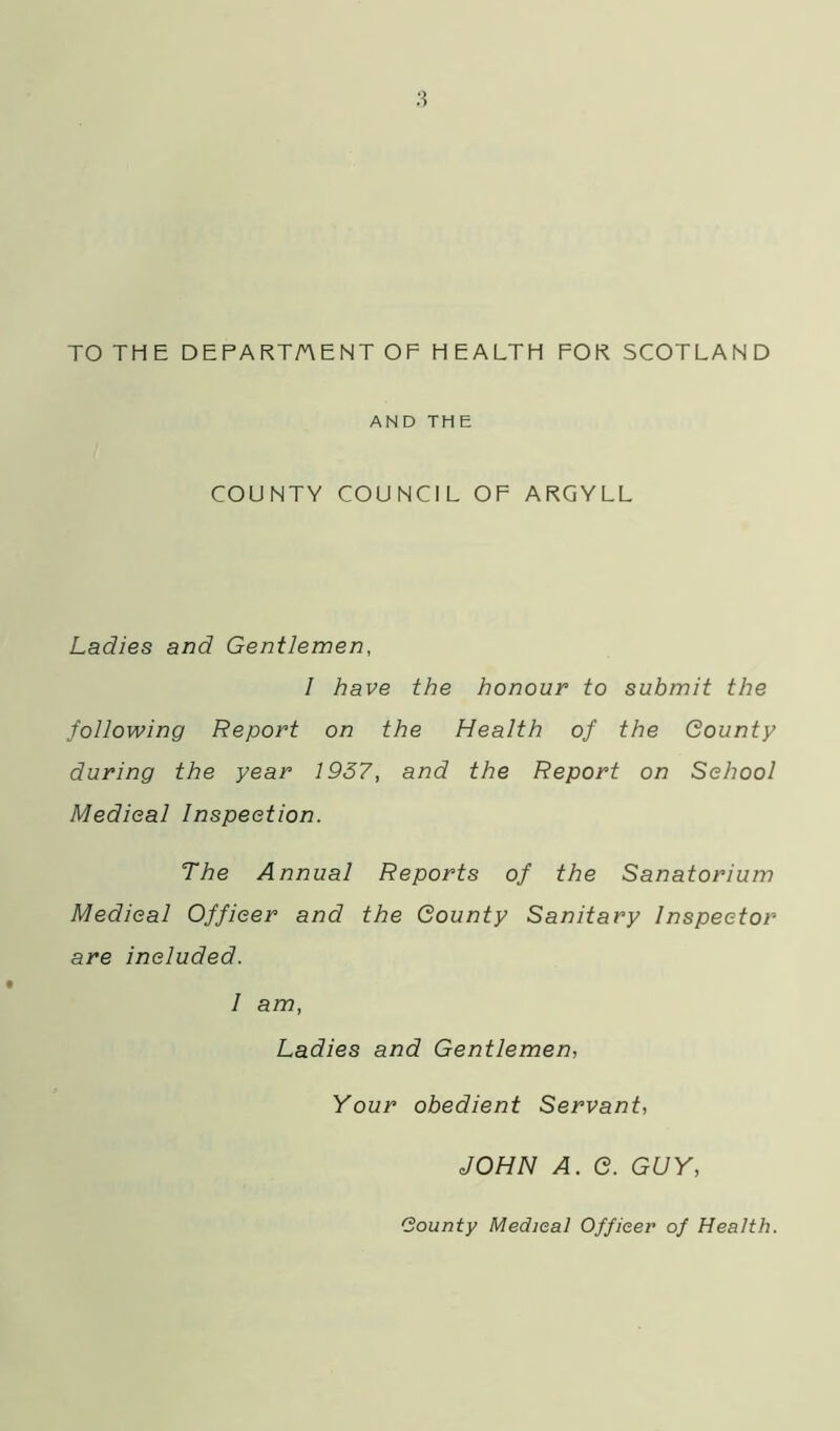 TO THE DEPARTMENT OF HEALTH FOR SCOTLAND AND THE COUNTY COUNCIL OF ARGYLL Ladies and Gentlemen, 1 have the honour to submit the following Report on the Health of the County during the year 1937, and the Report on School Medical Inspection. The Annual Reports of the Sanatorium Medical Officer and the County Sanitary Inspector are included. 1 am, Ladies and Gentlemen, Your obedient Servant, JOHN A. C. GUY, (Bounty Medical Officer of Health.