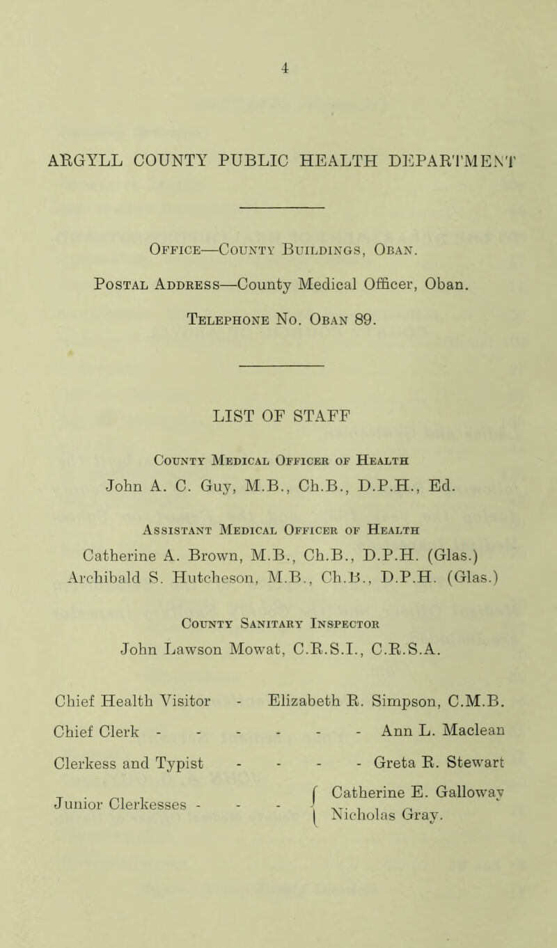 ARGYLL COUNTY PUBLIC HEALTH DEPARTMENT Office—County Buildings, Oban. Postal Address—County Medical Officer, Oban. Telephone No. Oban 89. LIST OF STAFF County Medical Officer of Health John A. C. Guy, M.B., Ch.B., D.P.H., Ed. Assistant Medical Officer of Health Catherine A. Brown, M.B., Ch.B., D.P.H. (Glas.) Archibald S. Hutcheson, M.B., Ch.B., D.P.H. (Glas.) County Sanitary Inspector John Lawson Mowat, C.R.S.I., C.R.S.A. Elizabeth R. Simpson, C.M.B. - Ann L. Maclean - Greta R. Stewart I Catherine E. Galloway | Nicholas Gray. Chief Health Visitor Chief Clerk - Clerkess and Typist Junior Clerkesses -