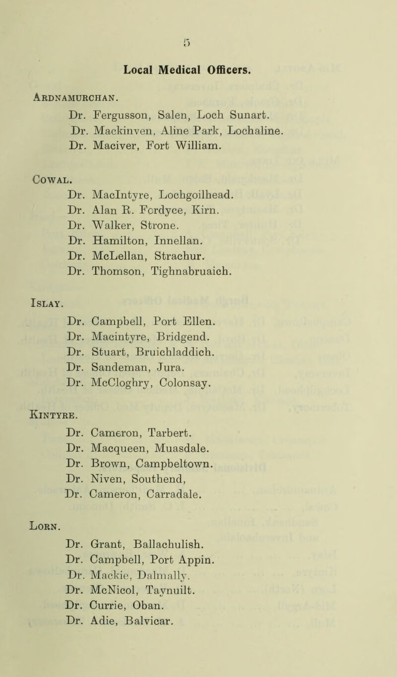 Ardnamurchan. Dr. Fergusson, Salen, Loch Sunart. Dr. Mackinven. Aline Park, Lochaline. Dr. Maciver, Fort William. Cowal. Dr. MacIntyre, Lochgoilliead. Dr. Alan B. Fcrdyce, Kirn. Dr. Walker, Strone. Dr. Hamilton, Innellan. Dr. McLellan, Straehur. Dr. Thomson, Tighnabruaich. Islay. Dr. Campbell, Port Ellen. Dr. Macintyre, Bridgend. Dr. Stuart, Bruicbladdich. Dr. Sandeman, Jura. Dr. McCloghry, Colonsay. Kintyre. Dr. Cameron, Tarbert. Dr. Macqueen, Muasdale. Dr. Brown, Campbeltown. Dr. Niven, Southend, Dr. Cameron, Carradale. Lorn. Dr. Grant, Ballachulish. Dr. Campbell, Port Appin. Dr. Mackie, Dalmally. Dr. McNicol, Tavnuilt. Dr. Currie, Oban. Dr. Adie, Balvicar.