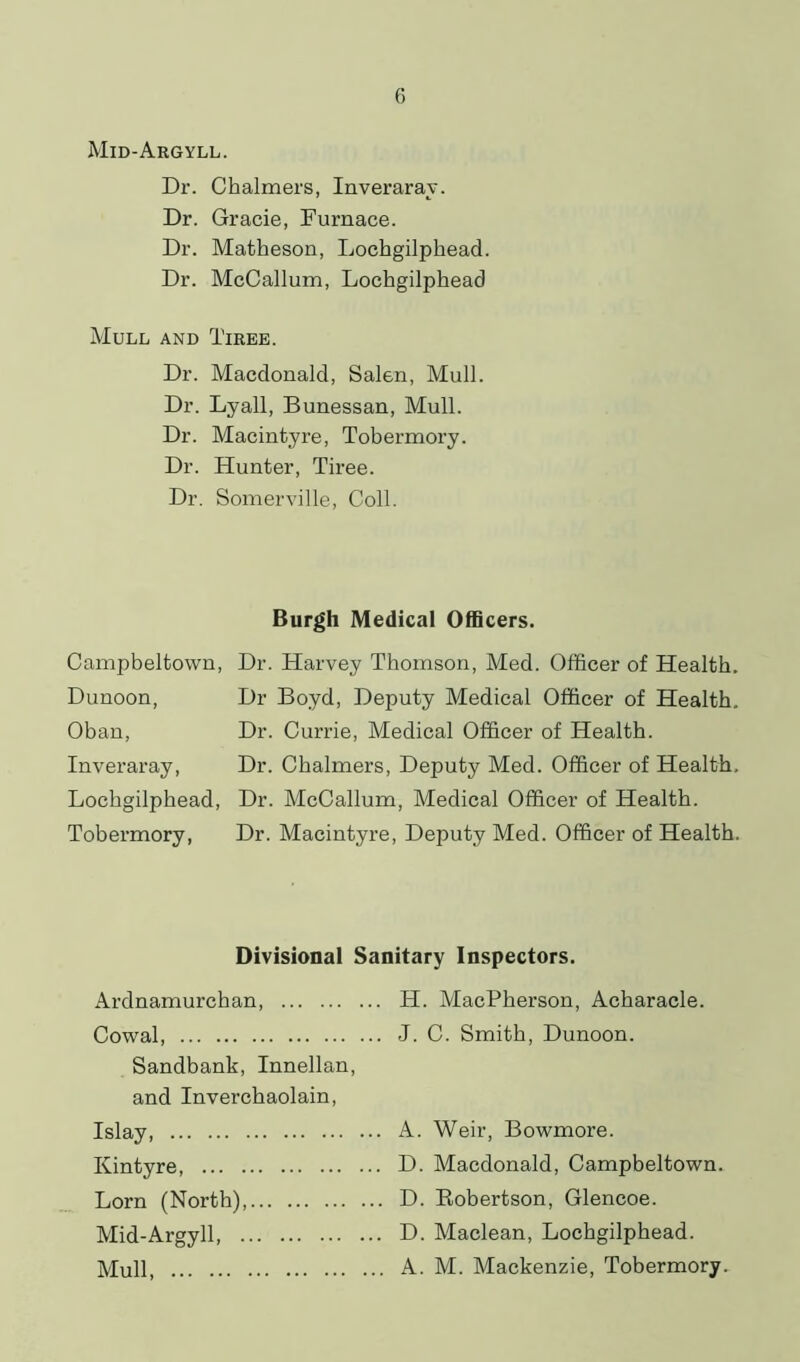 Mid-Argyll. Dr. Chalmers, Inveraray. Dr. Gracie, Furnace. Dr. Matheson, Lochgilphead. Dr. McCallum, Lochgilphead Mull and Tiree. Dr. Macdonald, Salen, Mull. Dr. Lyall, Bunessan, Mull. Dr. Macintyre, Tobermory. Dr. Hunter, Tiree. Dr. Somerville, Coll. Burgh Medical Officers. Campbeltown, Dunoon, Oban, Inveraray, Lochgilphead, Tobermory, Dr. Harvey Thomson, Med. Officer of Health. Dr Boyd, Deputy Medical Officer of Health, Dr. Currie, Medical Officer of Health. Dr. Chalmers, Deputy Med. Officer of Health. Dr. McCallum, Medical Officer of Health. Dr. Macintyre, Deputy Med. Officer of Health. Divisional Sanitary Inspectors. Ardnamurchan, H. MacPherson, Acharacle. Cowal J. C. Smith, Dunoon. Sandbank, Innellan, and Inverchaolain, Islay, A. Weir, Bowmore. Kintyre D. Macdonald, Campbeltown. Lorn (North), D. Robertson, Glencoe. Mid-Argyll, D. Maclean, Lochgilphead. Mull A. M. Mackenzie, Tobermory.