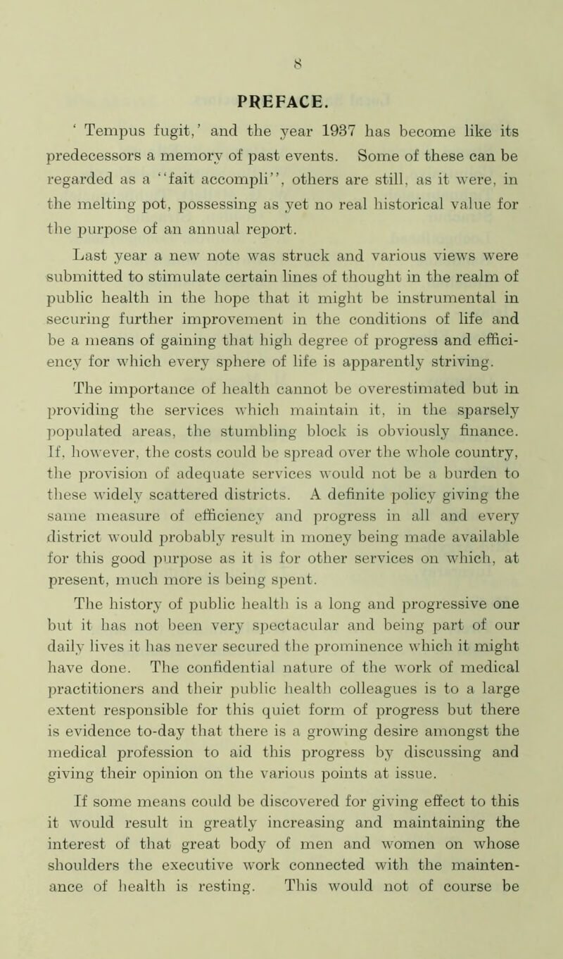 PREFACE. Tempus fugit,’ and the year 1937 has become like its predecessors a memory of past events. Some of these can be regarded as a “fait accompli”, others are still, as it were, in the melting pot, possessing as yet no real historical value for the purpose of an annual report. Last year a new note was struck and various views were submitted to stimulate certain lines of thought in the realm of public health in the hope that it might be instrumental in securing further improvement in the conditions of life and be a means of gaining that high degree of progress and effici- ency for which every sphere of life is apparently striving. The importance of health cannot be overestimated but in providing the services which maintain it, in the sparsely populated areas, the stumbling block is obviously finance. If. however, the costs could be spread over the whole country, the provision of adequate services would not be a burden to these widely scattered districts. A definite policy giving the same measure of efficiency and progress in all and every district would probably result in money being made available for this good purpose as it is for other services on which, at present, much more is being spent. The history of public health is a long and progressive one but it has not been very spectacular and being part of our daily lives it has never secured the prominence which it might have done. The confidential nature of the work of medical practitioners and their public health colleagues is to a large extent responsible for this quiet form of progress but there is evidence to-day that there is a growing desire amongst the medical profession to aid this progress by discussing and giving their opinion on the various points at issue. If some means could be discovered for giving effect to this it would result in greatly increasing and maintaining the interest of that great body of men and women on whose shoulders the executive work connected with the mainten- ance of health is resting. This would not of course be