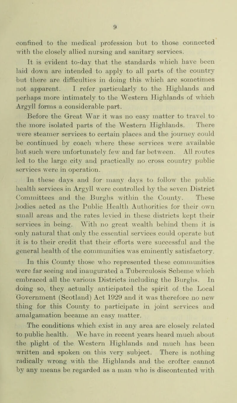 confined to the medical profession but to those connected with the closely allied nursing and sanitary services. It is evident to-day that the standards which have been laid down are intended to apply to all parts of the country but there are difficulties in doing this which are sometimes not apparent. I refer particularly to the Highlands and perhaps more intimately to the Western Highlands of which Argyll forms a considerable part. Before the Great War it was no easy matter to travel to the more isolated parts of the Western Highlands. There were steamer services to certain places and the journey could be continued by coach where these services were available but such were unfortunately few and far between. All routes led to the large city and practically no cross country public services were in operation. In these days and for many days to follow the public health services in Argyll were controlled by the seven District Committees and the Burghs within the County. These Todies acted as the Public Health Authorities for their own small areas and the rates levied in these districts kept their services in being. With no great wealth behind them it is only natural that only the essential services could operate but it is to their credit that their efforts were successful and the general health of the communities was eminently satisfactory. In this County those who represented these communities were far seeing and inaugurated a Tuberculosis Scheme which embraced all the various Districts including the Burghs. In doing so, they actually anticipated the spirit of the Local Government (Scotland) Act 1929 and it was therefore no new thing for this County to participate in joint services and amalgamation became an easy matter. The conditions which exist in any area are closely related to public health. We have in recent years heard much about the plight of the Western Highlands and much has been written and spoken on this very subject. There is nothing radically wrong with the Highlands and the crofter cannot by any means be regarded as a man who is discontented with