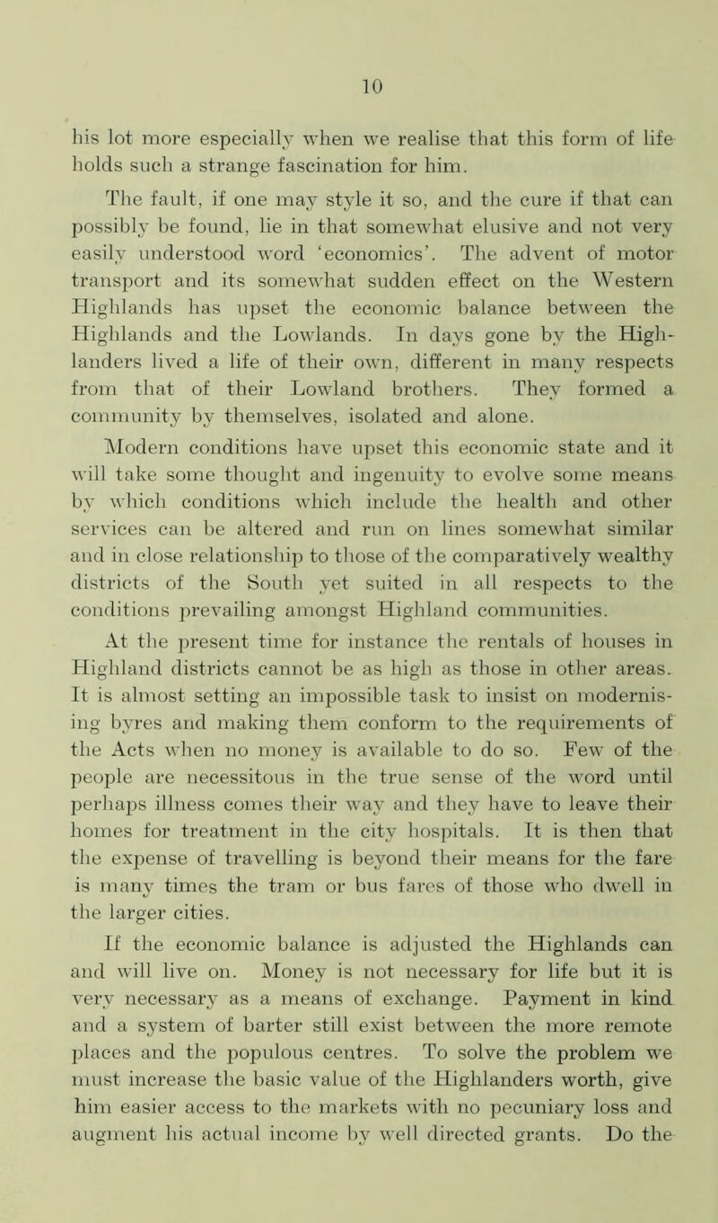 his lot more especially when we realise that this form of life holds such a strange fascination for him. The fault, if one may style it so, and the cure if that can possibly be found, lie in that somewhat elusive and not very easily understood word ‘economics’. The advent of motor transport and its somewhat sudden effect on the Western Highlands has upset the economic balance between the Highlands and the Lowlands. In days gone by the High- landers lived a life of their own, different in many respects from that of their Lowland brothers. They formed a community by themselves, isolated and alone. Modern conditions have upset this economic state and it will take some thought and ingenuity to evolve some means by which conditions which include the health and other services can be altered and run on lines somewhat similar and in close relationship to those of the comparatively wealthy districts of the South yet suited in all respects to the conditions prevailing amongst Highland communities. At the present time for instance the rentals of houses in Highland districts cannot be as high as those in other areas. It is almost setting an impossible task to insist on modernis- ing byres and making them conform to the requirements of the Acts when no money is available to do so. Few of the people are necessitous in the true sense of the word until perhaps illness comes their way and they have to leave their homes for treatment in the city hospitals. It is then that the expense of travelling is beyond their means for the fare is many times the tram or bus fares of those who dwell in the larger cities. If the economic balance is adjusted the Highlands can and will live on. Money is not necessary for life but it is very necessary as a means of exchange. Payment in kind and a system of barter still exist between the more remote places and the populous centres. To solve the problem we must increase the basic value of the Highlanders worth, give him easier access to the markets with no pecuniary loss and augment his actual income by well directed grants. Do the