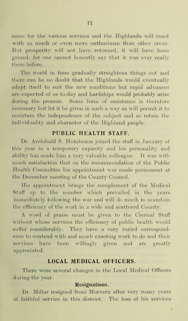 same for the various services and the Highlands will react with as much or even more enthusiasm than other areas. But prosperity will not have returned, it will have been gained, for one cannot honestly say that it was ever really there before. The world in time gradually straightens things out and there can be no doubt that the Highlands would eventually adapt itself to suit the new conditions but rapid advances are expected of us to-day and hardships would probably arise during the process. Some form of assistance is therefore necessarjr bizt let it be given in such a way as will permit it to maintain the independence of the subject and so retain the individuality and character of the Highland people. PUBLIC HEALTH STAFF. Dr. Archibald S. Hutcheson joined the staff in January of this year in a temporary capacity and his personality and ability has made him a very valuable colleague. It was with much satisfaction that on the recommendation of the Public Health Committee his appointment was made permanent at the December meeting of the County Council. His appointment brings the complement of the Medical Staff up to the number which prevailed in the years immediately following the war and will do much to maintain the efficiency of the work in a wide and scattered County. A word of praise must be given to the Clerical Staff without whose services the efficiency of public health would suffer considerably. They have a very varied correspond- ence to contend with and much exacting work to do and their services have been willingly given and are greatly appreciated. LOCAL MEDICAL OFFICERS. There were several changes in the Local Medical Officers during the year. Resignations. Dr. Millar resigned from Morvern after very many years of faithful service in this district. The loss of his services