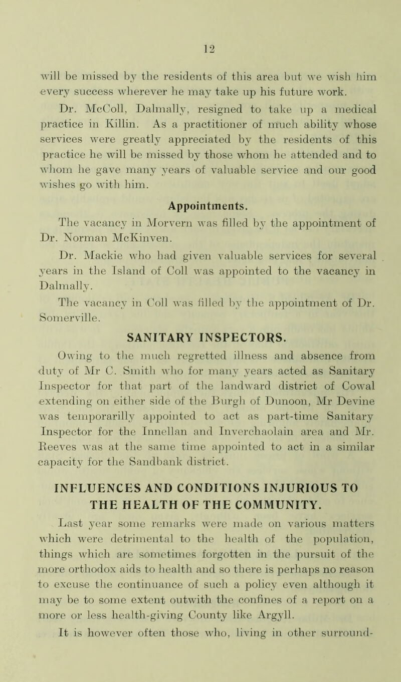 will be missed by the residents of this area but we wish him every success wherever he may take up his future work. Dr. McColl, Dalmally, resigned to take up a medical practice in Killin. As a practitioner of much ability whose services were greatly appreciated by the residents of this practice he will be missed by those whom he attended and to whom he gave many years of valuable service and our good wishes go with him. Appointments. The vacancy in Morvern was filled by the appointment of Dr. Norman McKinven. Dr. Mackie who had given valuable services for several years in the Island of Coll was appointed to the vacancy in Dalmally. The vacancy in Coll was filled by the appointment of Dr. Somerville. SANITARY INSPECTORS. Owing to the much regretted illness and absence from duty of Mr C. Smith who for many years acted as Sanitary Inspector for that part of the landward district of Cowal extending on either side of the Burgh of Dunoon, Mr Devine was temporarilly appointed to act as part-time Sanitary Inspector for the Innellan and Inverchaolain area and Mr. Reeves was at the same time appointed to act in a similar capacity for the Sandbank district. INFLUENCES AND CONDITIONS INJURIOUS TO THE HEALTH OF THE COMMUNITY. Last year some remarks were made on various matters which were detrimental to the health of the population, things which are sometimes forgotten in the pursuit of the more orthodox aids to health and so there is perhaps no reason to excuse the continuance of such a policy even although it may be to some extent outwith the confines of a report on a more or less health-giving County like Argyll. It is however often those who, living in other surround-