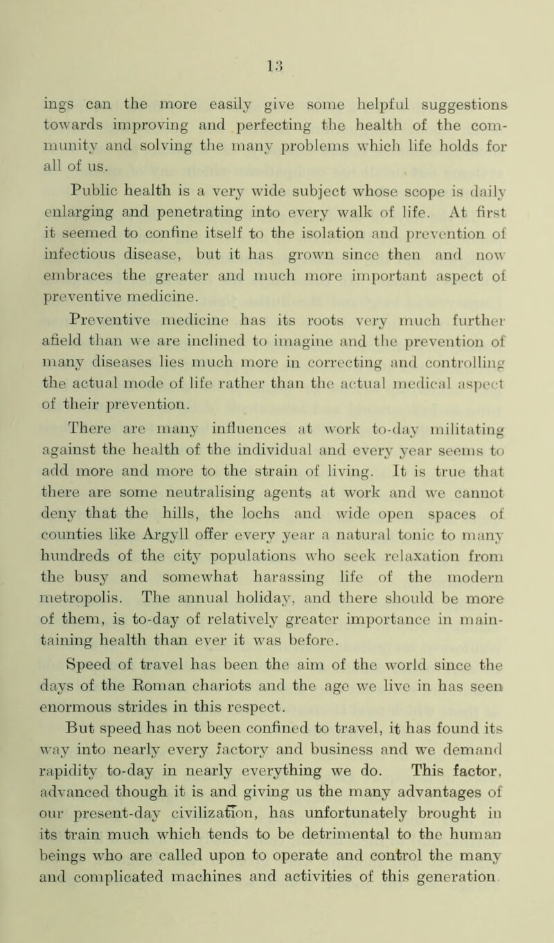 ings can the more easily give some helpful suggestions towards improving and perfecting the health of the com- munity and solving the many problems which life holds for all of us. Public health is a very wide subject whose scope is daily enlarging and penetrating into every walk of life. At first it seemed to confine itself to the isolation and prevention of infectious disease, but it has grown since then and now embraces the greater and much more important aspect of preventive medicine. Preventive medicine has its roots very much further afield than we are inclined to imagine and the prevention of many diseases lies much more in correcting and controlling the actual mode of life rather than the actual medical aspect of their prevention. There are many influences at work to-day militating against the health of the individual and every year seems to add more and more to the strain of living. It is true that there are some neutralising agents at work and we cannot deny that the hills, the lochs and wide open spaces of counties like Argyll offer every year a natural tonic to many hundreds of the city populations who seek relaxation from the busy and somewhat harassing life of the modern metropolis. The annual holiday, and there should be more of them, is to-day of relatively greater importance in main- taining health than ever it was before. Speed of travel has been the aim of the world since the days of the Roman chariots and the age we live in has seen enormous strides in this respect. But speed has not been confined to travel, it has found its way into nearly every factory and business and we demand rapidity to-day in nearly everything we do. This factor, advanced though it is and giving us the many advantages of our present-day civilization, has unfortunately brought in its train much which tends to be detrimental to the human beings who are called upon to operate and control the many and complicated machines and activities of this generation